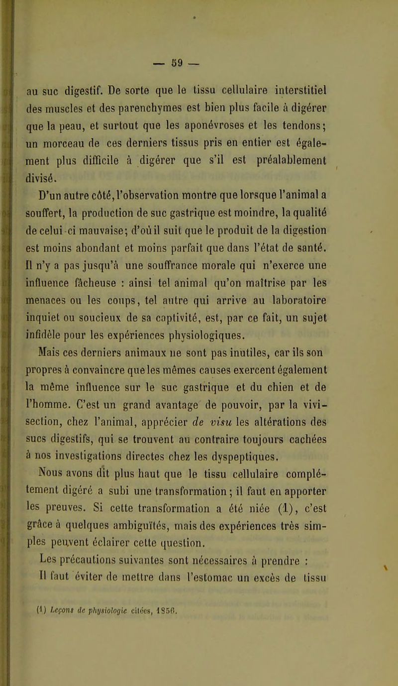 au suc digestif. De sorte que le tissu cellulaire interstitiel (les muscles et des parenchymes est bien plus facile à digérer que la peau, et surtout que les aponévroses et les tendons; un morceau de ces derniers tissus pris en entier est égale- ment plus difficile à digérer que s'il est préalablement divisé. D'un autre côté, l'observation montre que lorsque l'animal a souffert, la production de suc gastrique est moindre, la qualité de celui ci mauvaise; d'oùil suit que le produit de la digestion est moins abondant et moins parfait que dans l'état de santé. Il n'y a pas jusqu'à une souffrance morale qui n'exerce une influence fâcheuse : ainsi tel animal qu'on maîtrise par les menaces ou les coups, tel autre qui arrive au laboratoire inquiet ou soucieux de sa captivité, est, par ce fait, un sujet infidèle pour les expériences physiologiques. Mais ces derniers animaux ne sont pas inutiles, car ils son propres à convaincre que les mêmes causes exercent également la môme influence sur le suc gastrique et du chien et de l'homme. C'est un grand avantage de pouvoir, par la vivi- section, chez l'animal, apprécier de visu les altérations des sucs digestifs, qui se trouvent au contraire toujours cachées à nos investigations directes chez les dyspeptiques. Nous avons dit plus haut que le tissu cellulaire complè- tement digéré a subi une transformation ; il faut en apporter les preuves. Si cette transformation a été niée (1), c'est grâce à quelques ambiguïtés, mais des expériences très sim- ples peuvent éclairer cette question. Les précautions suivantes sont nécessaires à prendre : Il faut éviter de mettre dans l'estomac un excès de tissu