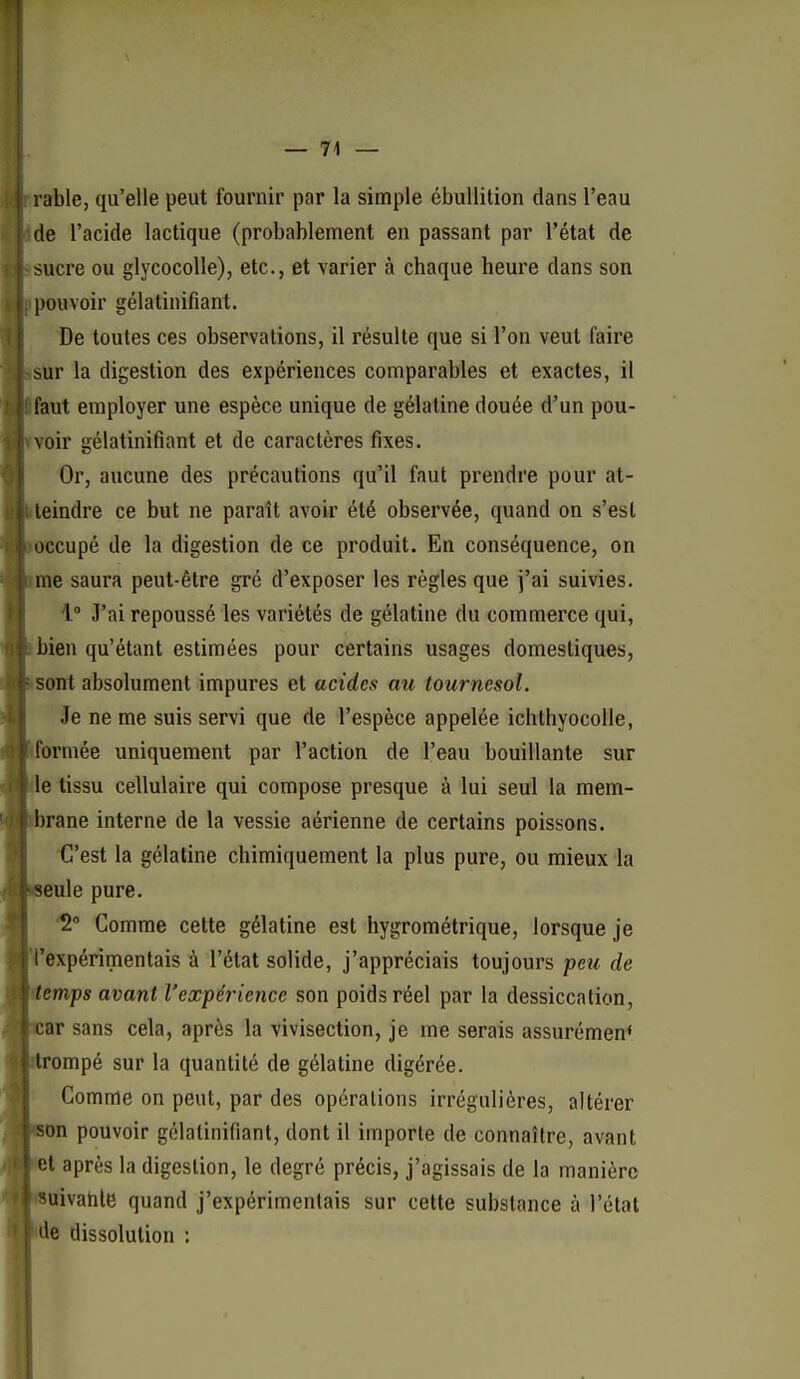 — 74 — rable, qu'elle peut fournir par la simple ébullition dans l'eau de l'acide lactique (probablement en passant par l'état de sucre ou glycocolle), etc., et varier à chaque heure dans son pouvoir gélatinifiant. De toutes ces observations, il résulte que si l'on veut faire sur la digestion des expériences comparables et exactes, il faut employer une espèce unique de gélatine douée d'un pou- voir gélatinifiant et de caractères fixes. Or, aucune des précautions qu'il faut prendre pour at- eindre ce but ne paraît avoir été observée, quand on s'est occupé de la digestion de ce produit. En conséquence, on me saura peut-être gré d'exposer les règles que j'ai suivies. 1° J'ai repoussé les variétés de gélatine du commerce qui, bien qu'étant estimées pour certains usages domestiques, sont absolument impures et acides au tournesol. Je ne me suis servi que de l'espèce appelée ichthyocoUe, formée uniquement par l'action de l'eau bouillante sur le tissu cellulaire qui compose presque à lui seul la mem- ' rane interne de la vessie aérienne de certains poissons. C'est la gélatine chimiquement la plus pure, ou mieux la eule pure. '2° Comme cette gélatine est hygrométrique, lorsque je fexpérimentais à l'état solide, j'appréciais toujours peu de emps avant l'expérience son poids réel par la dessiccation, ar sans cela, après la vivisection, je me serais assurément rompé sur la quantité de gélatine digérée. Comme on peut, par des opérations irrégulières, altérer on pouvoir gélatinifiant, dont il importe de connaître, avant et après la digestion, le degré précis, j'agissais de la manière uivahle quand j'expérimentais sur celte substance à l'état e dissolution :