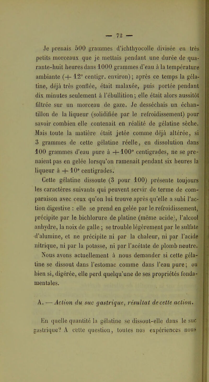 Je prenais 500 grammes d'iclitliyocolle divisée eu Irès petits morceaux que je mettais pendant une durée de qua- rante-huit heures dans 1000 grammes d'eau à la température ambiante (+ 12 centigr. environ); après ce temps la géla- tine, déjà très gonflée, était malaxée, puis portée pendant dix minutes seulement à l'ébullition; elle était alors aussitôt filtrée sur un morceau de gaze. Je desséchais un échan- tillon de la liqueur (solidifiée par le refroidissement) pour savoir combien elle contenait en réalité de gélatine sèche. Mais toute la matière était jetée comme déjà altérée, si 3 grammes de cette gélatine réelle, en dissolution dans 100 grammes d'eau pure à 4-100° centigrades, ne se pre- naient pas en gelée lorsqu'on ramenait pendant six heures la liqueur à + 10 centigrades. Cette gélatine dissoute (3 pour 100) présente toujours les caractères suivants qui peuvent servir de terme de com- paraison avec ceux qu'on lui trouve après qu'elle a subi l'ac- tion digestive : elle se prend en gelée par le refroidissement, précipite par le bichlorure de platine (même acide), l'alcool anhydre, la noix de galle ; se trouble légèrement par le sulfate d'alumine, et ne précipite ni par la chaleur, ni par l'acide nitrique, ni par la potasse, ni par l'acétate de plomb neutre. Nous avons actuellement à nous demander si celle géla- tine se dissout dans l'estomac comme dans l'eau pure; ou bien si, digérée, elle perd quelqu'une de ses propriétés fonda- mentales. A. — Aclio7i du suc gastrique, résultat de cette action. En quelle quantité la gélatine se dissout-elle dans le suc gastrique? A culte question, loulcs nos expériences nous