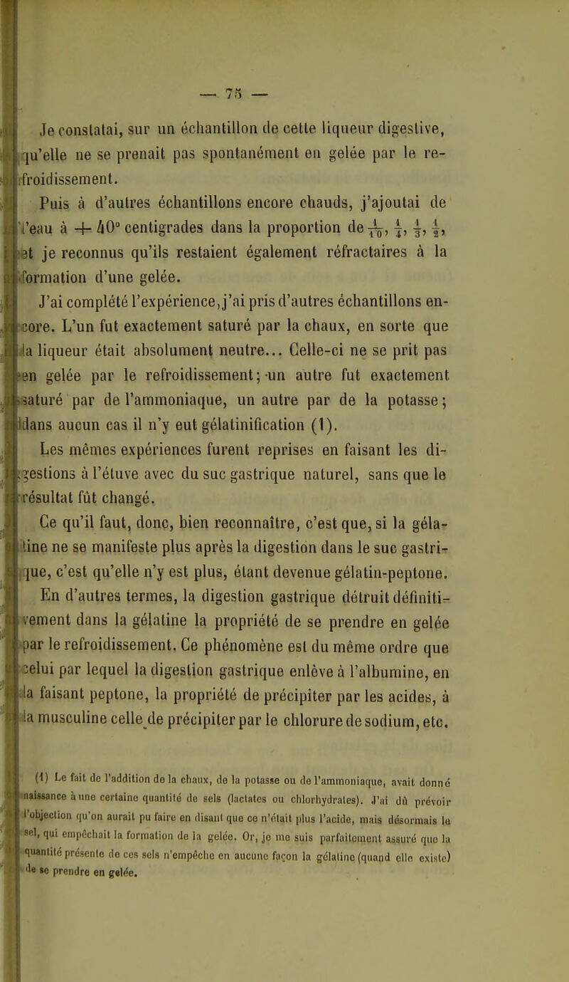 Je constatai, sur un échantillon de cette liqueur digestive, [u'elle ne se prenait pas spontanément en gelée par le re- froidissement. Puis à d'autres échantillons encore chauds, j'ajoutai de 'eau à + hO° centigrades dans la proportion de^^, |, |, |, ît je reconnus qu'ils restaient également réfractaires à la brmation d'une gelée. J'ai complété l'expérience, j'ai pris d'autres échantillons en- ore. L'un fut exactement saturé par la chaux, en sorte que a liqueur était ahsolument neutre... Celle-ci ne se prit pas ?n gelée par le refroidissement ; un autre fut exactement saturé par de l'ammoniaque, un autre par de la potasse ; lans aucun cas il n'y eut gélatinification (1). Les mêmes expériences furent reprises en faisant les di- gestions à l'éluve avec du suc gastrique naturel, sans que le ésultat fût changé. Ce qu'il faut, donc, bien reconnaître, c'est que, si la gélar ine ne se manifeste plus après la digestion dans le suc gastrir |ue, c'est qu'elle n'y est plus, étant devenue gélatin-peplone. En d'autres termes, la digestion gastrique détruit définitiT- ement dans la gélatine la propriété de se prendre en gelée )ar le refroidissement. Ce phénomène est du même ordre que elui par lequel la digestion gastrique enlève à l'albumine, en a faisant peptone, la propriété de précipiter par les acides, à ;i musculine celle de précipiter par le chlorure de sodium, etc. ' l-e fait de Taddition do la chaux, de la potasse ou de l'ammoniaque, avait donné M-,ance il une certaine quantité de sels (laclalcs ou chlorhydrales). J'ai dû prévoir objection qu'on aurait pu faire en disant que ce n'élail plus l'acide, mais désormais lu I, qui empêchait la formation de la gelée. Or, je me suis parfaitement assuré que la Hianlilé présente de ces sels n'empêche en aucune façon la gélatine (quand elle existe) «c prendre en gelée.