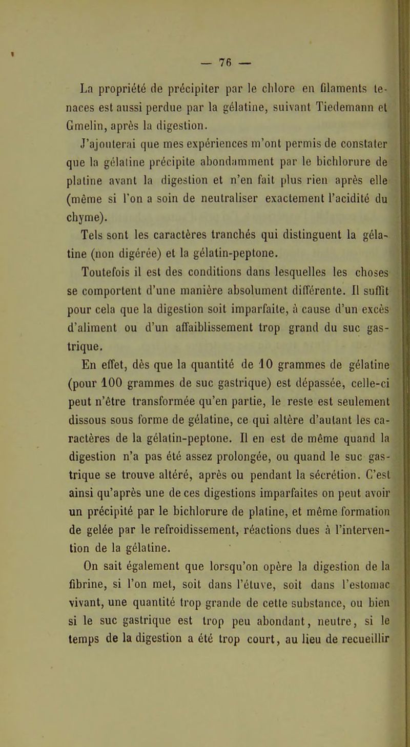 La propriété de précipiter par le clilore en filaments te- naces est aussi perdue par la gélatine, suivant Tiedemann et Gmelin, après la digestion. J'ajouterai que mes expériences m'ont permis de constater que la gélatine précipite abondamment par le bichlorure de platine avant la digestion et n'en fait plus rien après elle (même si l'on a soin de neutraliser exactement l'acidité du chyme). Tels sont les caractères tranchés qui distinguent la géla- tine (non digérée) et la gélatin-peptone. Toutefois il est des conditions dans lesquelles les choses se comportent d'une manière absolument différente. Il suffit pour cela que la digestion soit imparfaite, à cause d'un excès d'aliment ou d'un affaiblissement trop grand du suc gas- trique. En effet, dès que la quantité de dO grammes de gélatine (pour 100 grammes de suc gastrique) est dépassée, celle-ci peut n'être transformée qu'en partie, le reste est seulement dissous sous forme de gélatine, ce qui altère d'autant les ca- ractères de la gélatin-peptone. Il en est de même quand la digestion n'a pas été assez prolongée, ou quand le suc gas- trique se trouve altéré, après ou pendant la sécrétion. C'est ainsi qu'après une de ces digestions imparfaites on peut avoir un précipité par le bichlorure de platine, et même formation de gelée par le refroidissement, réactions dues à l'interven- tion de la gélatine. On sait également que lorsqu'on opère la digestion de la fibrine, si l'on met, soit dans l'étuve, soit dans l'estomac vivant, une quantité trop grande de cette substance, ou bien si le suc gastrique est trop peu abondant, neutre, si le temps de la digestion a été trop court, au lieu de recueillir