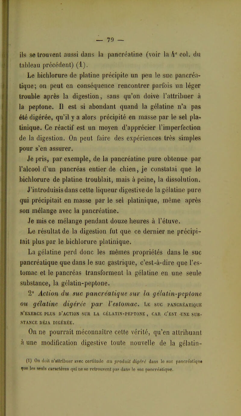 — 70 — ils 36 trouvent aussi dans la pancréaline (voir la Iv col. du tableau précédent) (1). Le bichlorure de platine précipite un peu le suc pancréa- tique; on peut en conséquence rencontrer parfois un léger trouble après la digestion, sans qu'on doive l'attribuer à la peptone. Il est si abondant quand la gélatine n'a pas été digérée, qu'il y a alors précipité en masse par le sel pla- linique. Ce réactif est un moyen d'apprécier l'imperfection de la digestion. On peut faire des expériences très simples pour s'en assurer. Je pris, par exemple, de la pancréatine pure obtenue par l'alcool d'un pancréas entier de chien, je constatai que le bichlorure de platine troublait, mais à peine, la dissolution. J'introduisis dans cette liqueur digestivede la gélatine pure qui précipitait en niasse par le sel platinique, même après son mélange avec la pancréatine. Je mis ce mélange pendant douze heures à l'étuve. Le résultat de la digestion fut que ce dernier ne précipi- tait plus par le bichlorure platinique. La gélatine perd donc les mêmes propriétés dans le suc pancréatique que dans le suc gastrique, c'est-à-dire que l'es- tomac et le pancréas transforment la gélatine en une seule substance, la gélatin-peptone. 2° Action du suc pancréatique mr la gélatin-peptone ou gélatine digérée par l'estomac, ht. suc pancréatique n'exerce PLUS d'action sur la gélatin-peptone, car c'est une sub- stance DÉJÀ digérée. On ne pourrait méconnaître cette vérité, qu'en attribuant à une modification digestive toute nouvelle de la gélalin- (1) On doit n'altribiier avec cerliludo «it proiluil dig<'ri: dans le suc panci'daliqii» que les seuls caractères rpii ne se relronvenl p.i? duns le suc paniTÔaliqiie.