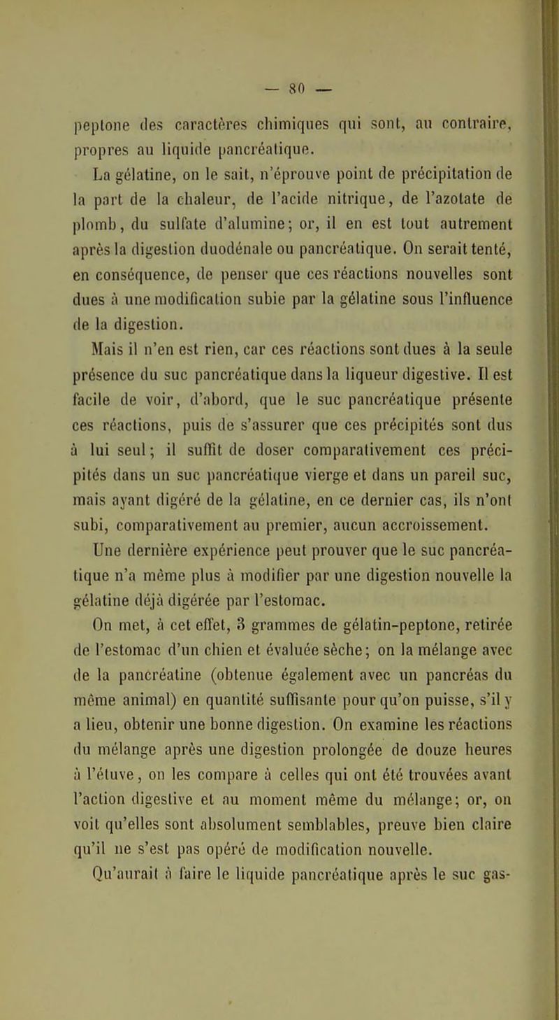 — sn _ peplone des caractères chimiques qui sont, an contraire, propres au liquide pancréatique. La gélatine, on le sait, n'éprouve point de précipitation de la part de la chaleur, de l'acide nitrique, de l'azotate de plomb, du sulfate d'alumine; or, il en est tout autrement après la digestion duodénale ou pancréatique. On serait tenté, en conséquence, de penser que ces réactions nouvelles sont dues à une modification subie par la gélatine sous l'influence de la digestion. Mais il n'en est rien, car ces réactions sont dues à la seule présence du suc pancréatique dans la liqueur digestive. Il est facile de voir, d'abord, que le suc pancréatique présente ces réactions, puis de s'assurer que ces précipités sont dus à lui seul ; il suffit de doser comparativement ces préci- pités dans un suc pancréatique vierge et dans un pareil suc, mais ayant digéré de la gélatine, en ce dernier cas, ils n'onl subi, comparativement au premier, aucun accroissement. Une dernière expérience peut prouver que le suc pancréa- tique n'a même plus à modifier par une digestion nouvelle la gélatine déjà digérée par l'estomac. On met, à cet effet, 3 grammes de gélatin-peptone, retirée de l'estomac d'un chien et évaluée sèche; on la mélange avec de la pancréatine (obtenue également avec un pancréas du môme animal) en quantité suffisante pour qu'on puisse, s'il y a lieu, obtenir une bonne digestion. On examine les réactions du mélange après une digestion prolongée de douze heures à l'étuve, on les compare à celles qui ont été trouvées avant l'action digestive et au moment même du mélange; or, on voit qu'elles sont absolument semblables, preuve bien claire qu'il ne s'est pas opéré de modificalion nouvelle. Qu'aurail à l'aire le liquide pancréatique après le suc gas-