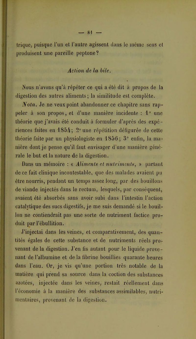 trique, puisque l'un et l'autre agissent dans le uièuio sens et produisent une pareille peptone? Action de la bile. iNous n'avons qu'à répéter ce qui a été dit à propos de la digestion des autres aliments; la similitude est complète. Nota. Je ne veux point abandonner ce chapitre sans rap- peler à son propos, et d'une manière incidente : 1 une théorie que j'avais été conduit à formuler d'après des expé- riences faites en 185A; 2 une répétition défigurée de cette théorie faite par un physiologiste en 1856; 3 enfin, la ma- nière dont je pense qu'il faut envisager d'une manière géné- rale le but et la nature de la digestion. Dans un mémoire : « Aliments et nulrimants, » partant de ce fait clinique incontestable, que des malades avaient pu être nourris, pendant un temps assez long, par des bouillons de viande injectés dans le rectum, lesquels, par conséquent, avaient été absorbés sans avoir subi dans l'intestin l'action catalytique des sucs digestifs, je me suis demandé si le bouil- lon ne contiendrait pas une sorte de nutriment factice pro- duit par l'ébullition. J'injectai dans les veines, et comparativement, des quan- tités égales de celte substance et de nutriments réels pro- venant de la digestion. J'en fis autant pour le liquide prove- nant de l'albumine et de la fibrine bouillies quarante heures dans l'eau. Or, je vis qu'une portion très notable de la matière qui prend sa source dans la coction des substances azotées, injectée dans les veines, restait réellement dans l'économie à la manière des substances assimilables, nutri- mcntaires, provenant de la digestion.