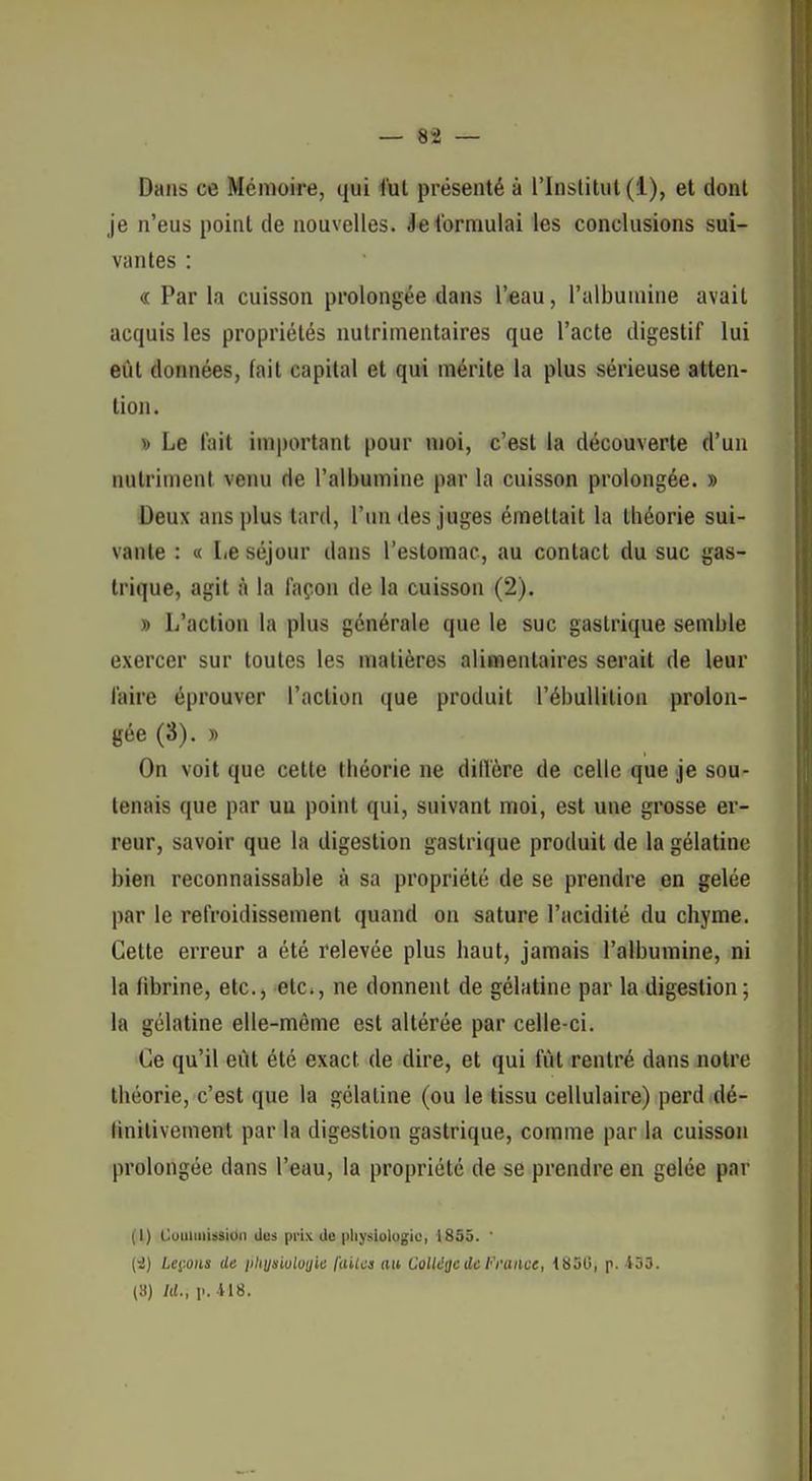 Dans ce Mémoire, qui l'ut présenté à l'Institut (1), et dont je n'eus point de nouvelles. Je formulai les conclusions sui- vantes : « Par la cuisson prolongée dans l'eau, l'albumine avait acquis les propriétés nulrimentaires que l'acte digestif lui eût données, fait capital et qui mérite la plus sérieuse atten- tion. V Le lait important pour njoi, c'est la découverte d'un nutriment venu de l'albumine par la cuisson prolongée. » Deux ans plus tard, l'un des juges émettait la théorie sui- vante : « Le séjour dans l'estomac, au contact du suc gas- trique, agit à la façon de la cuisson (2). » L'action la plus générale que le suc gastrique semble exercer sur toutes les matières alimentaires serait de leur l'aire éprouver l'action que produit l'ébuUition prolon- gée (3). » On voit que cette théorie ne dillère de celle que je sou- tenais que par uu point qui, suivant moi, est une grosse er- reur, savoir que la digestion gastrique produit de la gélatine bien reconnaissable à sa propriété de se prendre en gelée par le refroidissement quand on sature l'acidité du chyme. Cette erreur a été relevée plus haut, jamais l'albumine, ni la fibrine, etc., etc., ne donnent de gélatine par la digestion ; la gélatine elle-même est altérée par celle-ci. Ce qu'il eût été exact de dire, et qui fût rentré dans notre théorie, c'est que la gélatine (ou le tissu cellulaire) perd dé- linitivement par la digestion gastrique, comme par la cuisson prolongée dans l'eau, la propriété de se prendre en gelée par (I) OuiiimUsidn des prix de pliysiologio, 1855. ' (i) LciMiis de iiliysiulouic /(liica au VoUiitic de l''rance, {850, p. 433. (8) M., p. 418.