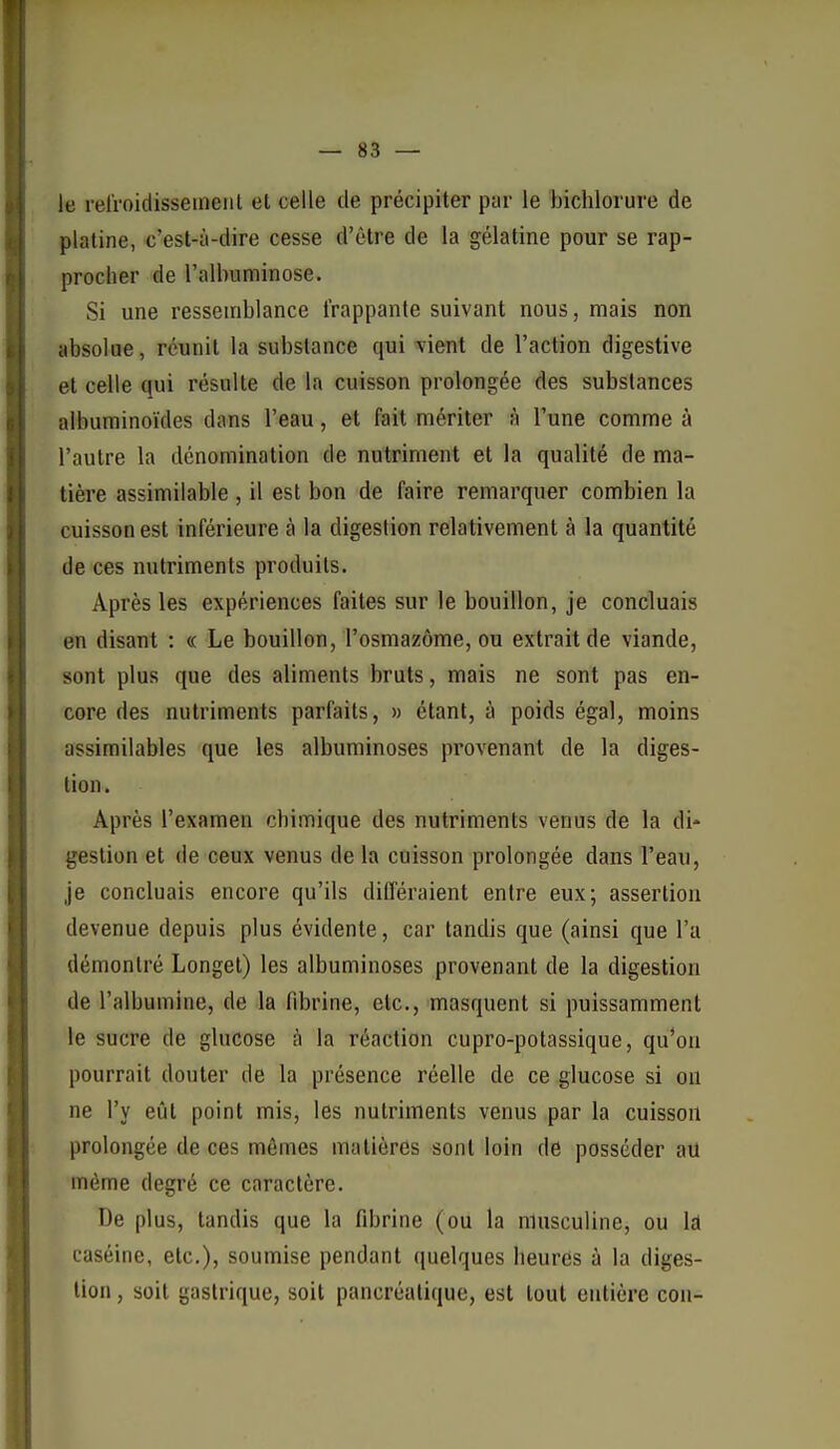 — sa- le refroidisseineiit et celle de précipiter par le bichlorure de platine, c'est-à-dire cesse d'être de la gélatine pour se rap- procher de l'albuminose. Si une ressemblance frappante suivant nous, mais non absolue, réunit la substance qui vient de l'action digestive et celle qui résulte de la cuisson prolongée des substances albuminoïdes dans l'eau, et fait mériter à l'une comme à l'autre la dénomination de nutriment et la qualité de ma- tière assimilable , il est bon de faire remarquer combien la cuisson est inférieure à la digestion relativement à la quantité de ces nutriments produits. Après les expériences faites sur le bouillon, je concluais en disant : « Le bouillon, l'osmazôme, ou extrait de viande, sont plus que des aliments bruts, mais ne sont pas en- core des nutriments parfaits, » étant, à poids égal, moins assimilables que les albuminoses provenant de la diges- tion . Après l'examen chimique des nutriments venus de la di- gestion et de ceux venus de la cuisson prolongée dans l'eau, je concluais encore qu'ils différaient entre eux; assertion devenue depuis plus évidente, car tandis que (ainsi que l'a démontré Longel) les albuminoses provenant de la digestion de l'albumine, de la fibrine, etc., masquent si puissamment le sucre de glucose à la réaction cupro-potassique, qu*oti pourrait douter de la présence réelle de ce glucose si on ne l'y eût point mis, les nutriments venus par la cuisson prolongée de ces mêmes matières sont loin de posséder au même degré ce caractère. De plus, tandis que la fibrine (ou la masculine, ou \â caséine, etc.), soumise pendant quelques heures à la diges- tion , soit gastrique, soit pancréatique, est tout entière cou-