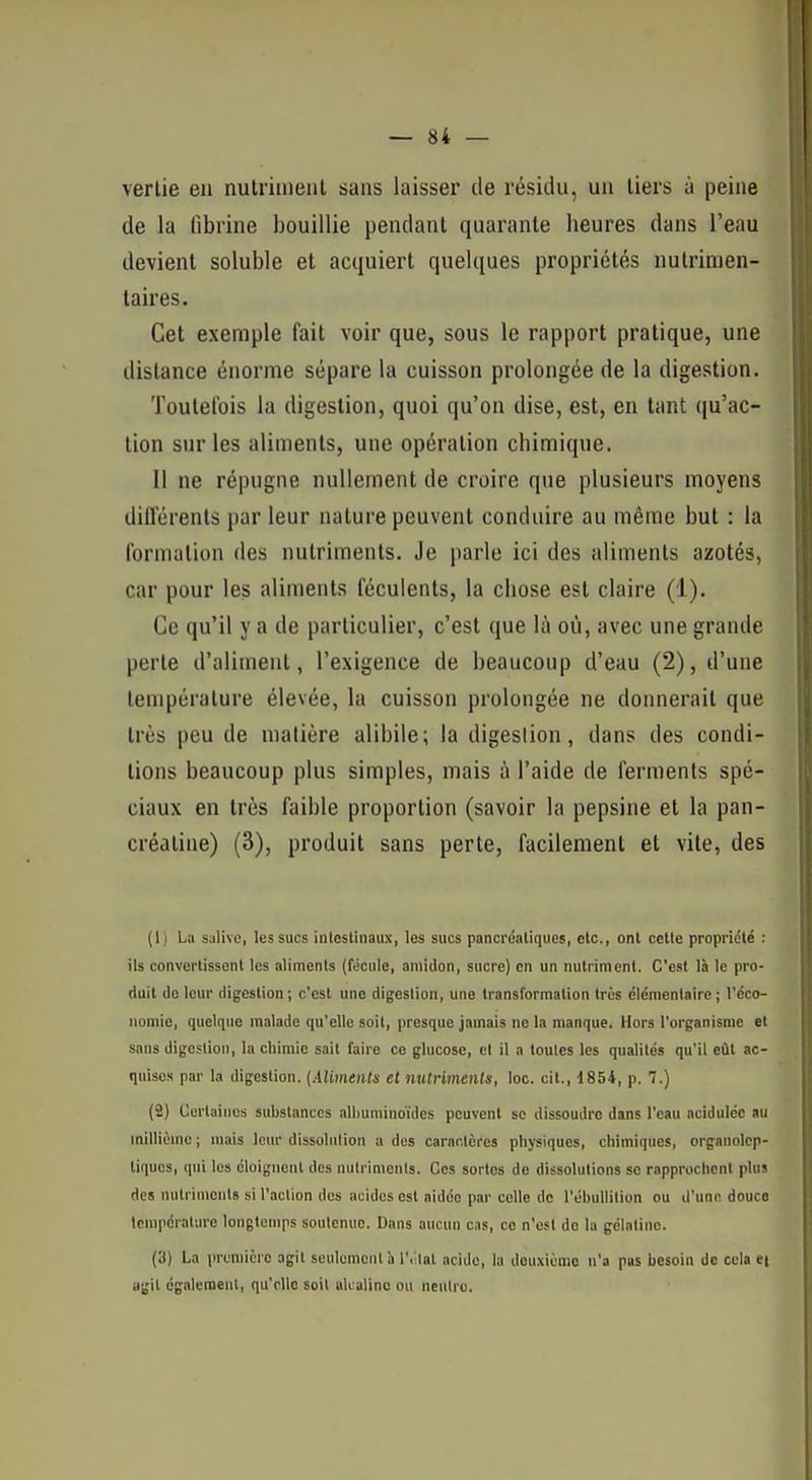 verlie en nutriment sans laisser de résidu, un tiers à peine de la fibrine bouillie pendant quarante heures dans l'eau devient soluble et acquiert quelques propriétés nutrimen- taires. Cet exemple fait voir que, sous le rapport pratique, une dislance énorme sépare la cuisson prolongée de la digestion. Toutefois la digestion, quoi qu'on dise, est, en tant (|u'ac- tion sur les aliments, une opération chimique. 11 ne répugne nullement de croire que plusieurs moyens différents par leur nature peuvent conduire au même but : la formation des nutriments. Je parle ici des aliments azotés, car pour les aliments féculents, la chose est claire (1). Ce qu'il y a de particulier, c'est que là où, avec une grande perte d'aliment, l'exigence de beaucoup d'eau (2), d'une température élevée, la cuisson prolongée ne donnerait que très peu de matière alibile; la digeslion, dans des condi- tions beaucoup plus simples, mais à l'aide de ferments spé- ciaux en très faible proportion (savoir la pepsine et la pan- créatine) (3), produit sans perte, facilement et vile, des ( I ) Lu salive, les sucs intestinaux, les sucs pancréatiques, etc., ont celte propriété : ils convertissent les aliments (fécule, amidon, sucre) en un nutriment. C'est là le pro- duit do leur digestion ; c'est une digeslion, une transformation très élémentaire ; l'éco- nomie, quelque malade qu'elle soit, presque jamais ne la manque. Hors l'organisme et sans digestion, la chimie sait faire ce glucose, et il a toutes les qualités qu'il eût ac- quises par la digestion. {Aliments et ntUrimenIs, loc. cit., 1854, p. 7.) (2) Certaines substances alliuminoïdes peuvent se dissoudre dans l'eau acidulée au millième ; mais leur dissolution a des caractères physiques, chimiques, organolcp- tiques, qui les éloignent des nutriments. Ces sortes de dissolutions se rapprochent plus des nutriments si l'action des acides est aidée par celle de l'ébullition ou d'une douce Icmpéralure longtemps soutenue. Dans aucun cas, ce n'est de la gélatine. (3) La lu-uniière agit seulement à l'. lat acide, la deuxième n'a pas besoin de cela ei agit également, qu'elle soil uU aline ou ncuiru.