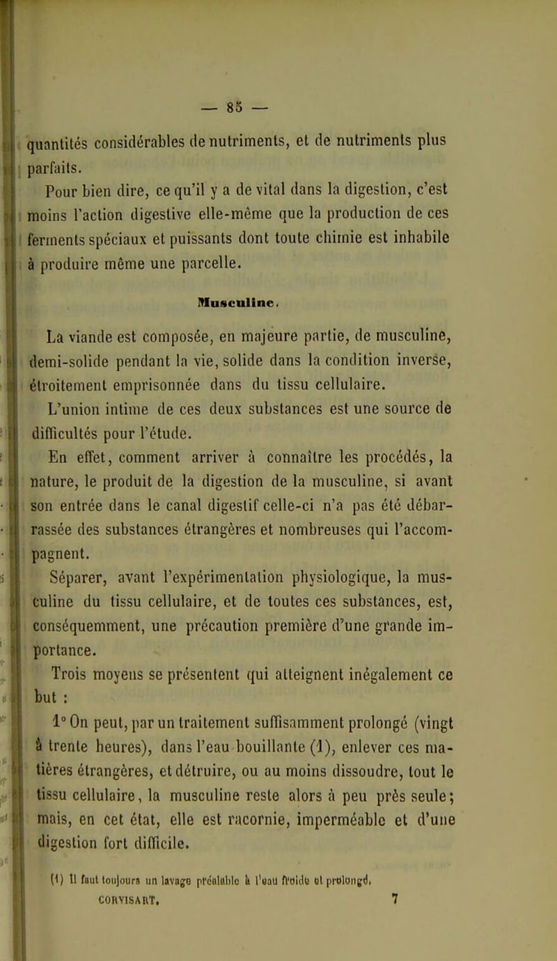 ■quantités considérables de nutriments, et de nutriments plus parfaits. Pour bien dire, ce qu'il y a de vital dans la digestion, c'est moins l'action digestive elle-même que la production de ces ferments spéciaux et puissants dont toute chimie est inhabile à produire même une parcelle. Musculine. La viande est composée, en majeure partie, de musculine, demi-solide pendant la vie, solide dans la condition inverse, étroitement emprisonnée dans du tissu cellulaire. L'union intime de ces deux substances est une source de difficultés pour l'étude. En effet, comment arriver à connaître les procédés, la nature, le produit de la digestion de la musculine, si avant son entrée dans le canal digestif celle-ci n'a pas été débar- rassée des substances étrangères et nombreuses qui l'accom- pagnent. Séparer, avant l'expérimentation physiologique, la mus- culine du tissu cellulaire, et de toutes ces substances, est, conséquemment, une précaution première d'une grande im- portance. Trois moyens se présentent qui atteignent inégalement ce but : 1° On peut, par un traitement suffisamment prolongé (vingt â trente heures), dans l'eau bouillante (1), enlever ces ma- tières étrangères, et détruire, ou au moins dissoudre, tout le tissu cellulaire, la musculine reste alors à peu près seule; mais, en cet état, elle est racornie, imperméable et d'une digestion fort difficile. (1) 11 faut toujours un pfcultiblo h l'saU ft'oidc ol prolangii, CORVISART. 7