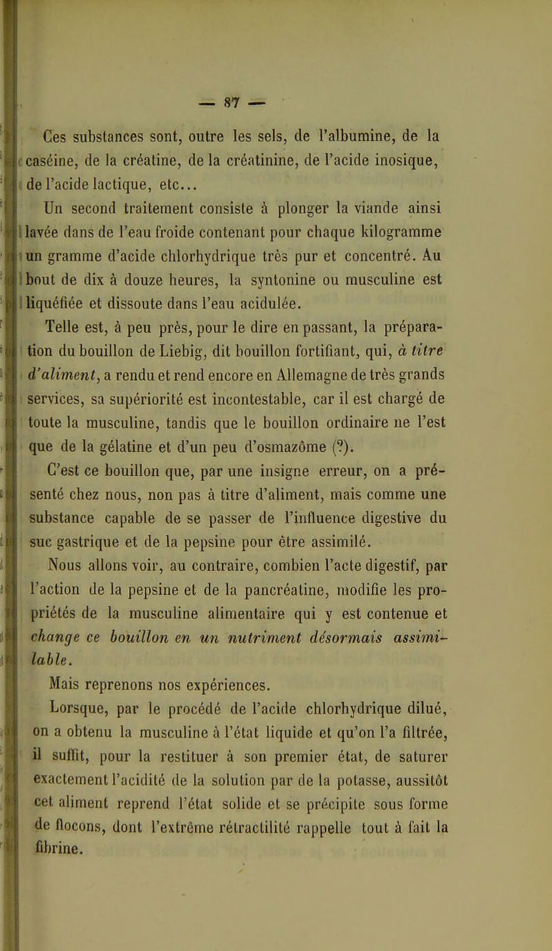 Ces substances sont, outre les sels, de l'albumine, de la c caséine, de la créatine, de la créatinine, de l'acide inosique, c de l'acide lactique, etc.. Un second traitement consiste à plonger la viande ainsi llavée dans de l'eau froide contenant pour chaque kilogramme «un gramme d'acide chlorhydrique très pur et concentré. Au Ibout de dix à douze heures, la syntonine ou musculine est I liquéfiée et dissoute dans l'eau acidulée. Telle est, à peu près, pour le dire en passant, la prépara- I tion du bouillon de Liebig, dit bouillon fortifiant, qui, à titré ■ d'aliment, a rendu et rend encore en Allemagne de très grands ; services, sa supériorité est incontestable, car il est chargé de toute la musculine, tandis que le bouillon ordinaire ne l'est que de la gélatine et d'un peu d'osmazôme (?). C'est ce bouillon que, par une insigne erreur, on a pré- senté chez nous, non pas à titre d'aliment, mais comme une substance capable de se passer de l'influence digestive du suc gastrique et de la pepsine pour être assimilé. Nous allons voir, au contraire, combien l'acte digestif, par l'action de la pepsine et de la pancréatine, modifie les pro- priétés de la musculine alimentaire qui y est contenue et change ce bouillon en un nutriment désormais assimi'- lable. Mais reprenons nos expériences. Lorsque, par le procédé de l'acide chlorhydrique dilué, on a obtenu la musculine à l'état liquide et qu'on l'a filtrée, il suffit, pour la restituer à son premier état, de saturer exactement l'acidité de la solution par de la potasse, aussitôt cet aliment reprend l'état solide et se précipite sous forme de flocons, dont l'extrême rélractilité rappelle tout à fait la fibrine.