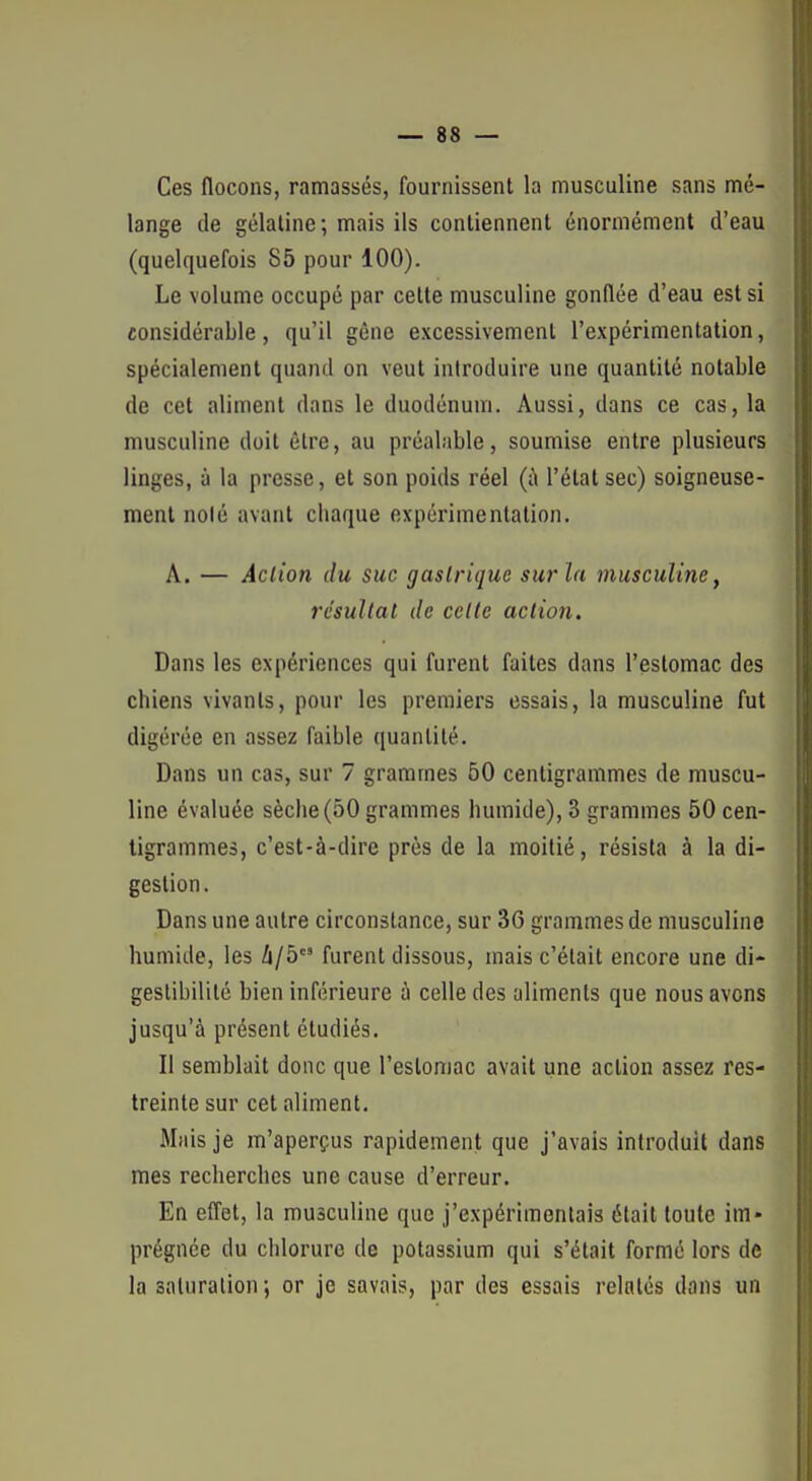 Ces flocons, ramassés, fournissent la musculine sans mé- lange de gélaline; mais ils contiennent énormément d'eau (quelquefois 85 pour 100). Le volume occupé par celte musculine gonflée d'eau est si considérable, qu'il gêne excessivement l'expérimentation, spécialement quand on veut introduire une quantité notable de cet aliment dans le duodénum. Aussi, dans ce cas, la musculine doit être, au préalable, soumise entre plusieurs linges, à la presse, et son poids réel (ii l'état sec) soigneuse- ment noié avant chaque expérimentation. A. — Action du suc gastrique sur la musculine, résultat de celle aciion. Dans les expériences qui furent faites dans l'estomac des chiens vivants, pour les premiers essais, la musculine fut digérée en assez faible quantité. Dans un cas, sur 7 grammes 50 centigrammes de muscu- line évaluée sèche(50 grammes humide), 3 grammes 50 cen- tigrammes, c'est-à-dire près de la moitié, résista à la di- gestion. Dans une autre circonstance, sur 36 grammes de musculine humide, les Zi/5 furent dissous, mais c'était encore une di- geslibililé bien inférieure à celle des aliments que nous avons jusqu'à présent étudiés. Il semblait donc que l'estomac avait une action assez res- treinte sur cet aliment. Mais je m'aperçus rapidement que j'avais introduit dans mes recherches une cause d'erreur. En eflet, la musculine que j'expérimentais était toute im« prégnée du chlorure de potassium qui s'était formé lors de la saturation; or je savais, par des essais relatés dans un