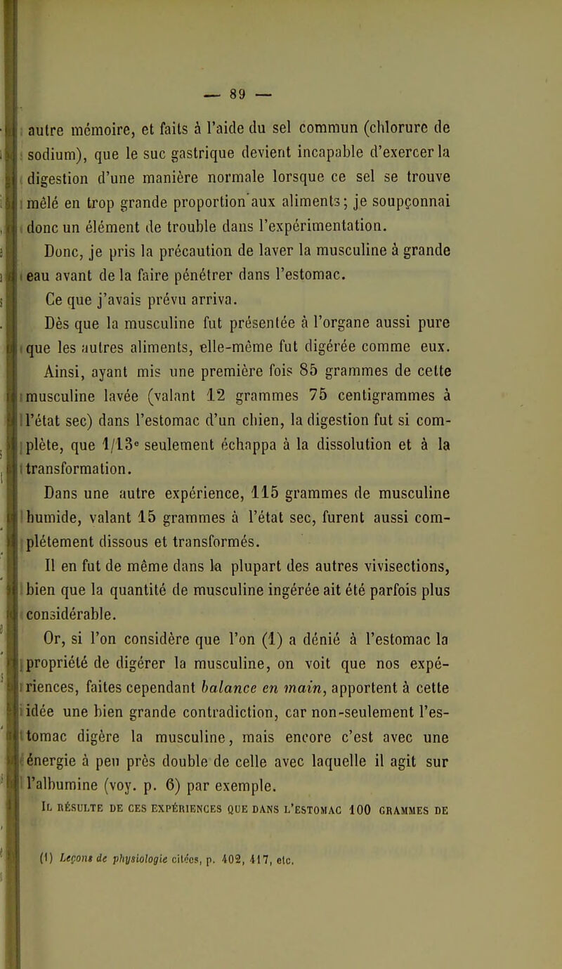 ■ ; autre mémoire, et faits à l'aide du sel commun (chlorure de i sodium), que le suc gastrique devient incapable d'exercer la ( digestion d'une manière normale lorsque ce sel se trouve irnêlé en trop grande proportion'aux aliments; je soupçonnai ( donc un élément de trouble dans l'expérimentation. Donc, je pris la précaution de laver la musculine à grande leau avant de la faire pénétrer dans l'estomac. Ce que j'avais prévu arriva. Dès que la musculine fut présentée à l'organe aussi pure (que les autres aliments, elle-même fut digérée comme eux. Ainsi, ayant mis une première foi? 85 grammes de cette Imusculine lavée (valant 12 grammes 75 centigrammes à il'état sec) dans l'estomac d'un cliien, la digestion fut si com- iplète, que I/IS seulement échappa à la dissolution et à la I transformation. Dans une autre expérience, 115 grammes de musculine Ihumide, valant 15 grammes à l'état sec, furent aussi com- iplétement dissous et transformés. Il en fut de même dans la plupart des autres vivisections, Ibien que la quantité de musculine ingérée ait été parfois plus «considérable. Or, si l'on considère que l'on (1) a dénié à l'estomac la {propriété de digérer la musculine, on voit que nos expé- rriences, faites cependant balance en main, apportent à cette iidée une bien grande contradiction, car non-seulement l'es- ttomac digère la musculine, mais encore c'est avec une i énergie à peu près double de celle avec laquelle il agit sur H'albumine (voy. p. 6) par exemple. Il résulte de ces expériences que dans l'estomac 100 grammes de (I) Leçoni de physiologie citées, p. 402, 417, etc.