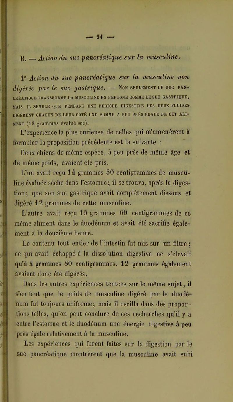 B. Action du suc pancréatique sur la musculine. 1» Action du suc pancréatique sur la musculine non digérée par le suc gastrique. — Non-seulement le suc pan- créatique transforme LA MUSCULINE EN PEPTONE COMME LE SUC GASTRIQUE, MAIS IL SEMBLE QUE PENDANT UNE PÉRIODE DIGESTIVE LES DEUX FLUIDES DIGÈRENT CHACUN DE LEUR CÔTÉ UNE SOMME A PEU PRÈS ÉGALE DE CET ALI- MENT (13 grammes évalué sec). L'expérience la plus curieuse de celles qui m'amenèrent à formuler la proposition précédente est la suivante : Deux chiens de même espèce, à peu près de même âge et de même poids, avaient été pris. L'un avait reçu là grammes 50 centigrammes de muscu- line évaluée sèche dans l'estomac; il se trouva, après la diges- tion; que son suc gastrique avait complètement dissous et digéré J2 grammes de celte musculine. L'autre avait reçu 16 grammes 00 centigrammes de ce même aliment dans le duodénum et avait été sacrifié égale- ment à la douzième heure. Le contenu tout entier de l'intestin fut mis sur un filtre ; ce qui avait échappé à la dissolution digestive ne s'élevait qu'à li grammes 80 centigrammes. 12 grammes également avaient donc été digérés. Dans les autres expériences tentées sur le même sujet, il s'en faut que le poids de musculine digéré par le duodé- num fut toujours uniforme; mais il oscilla dans des propor- tions telles, qu'on peut conclure de ces recherches qu'il y a entre l'estomac et le duodénum une énergie digestive à peu près égale relativement à la musculine. Les expériences qui furent faites sur la digestion par le suc pancréatique montrèrent que la musculine avait subi