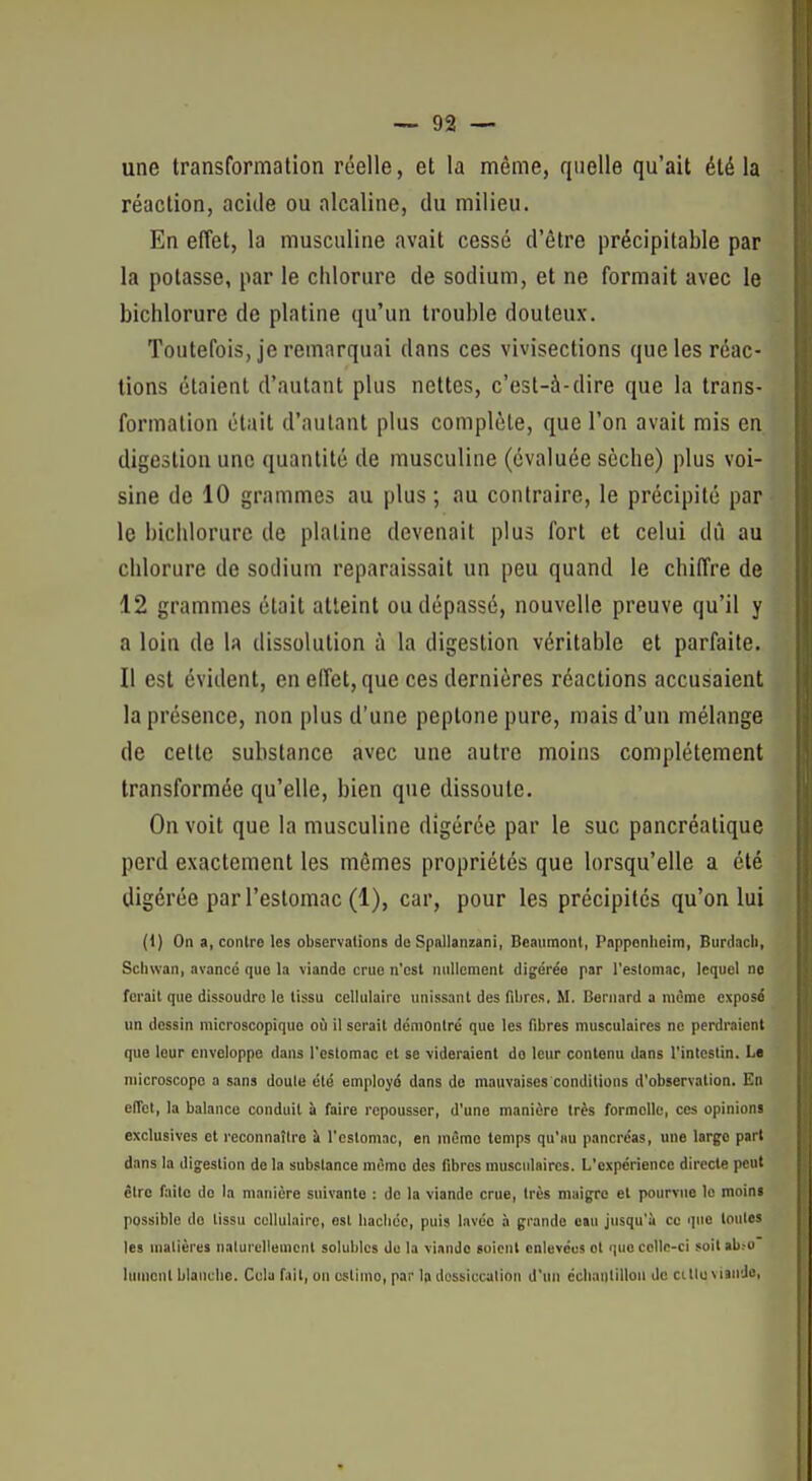 une transformation réelle, et la même, quelle qu'ait été la réaction, acide ou alcaline, du milieu. En effet, la musculine avait cessé d'être précipitable par la potasse, par le chlorure de sodium, et ne formait avec le bichlorure de platine qu'un trouble douteux. Toutefois, je remarquai dans ces vivisections que les réac- tions étaient d'autant plus nettes, c'est-à-dire que la trans- formation était d'autant plus complète, que l'on avait mis en digestion une quantité de musculine (évaluée sèche) plus voi- sine de 10 grammes au plus; au contraire, le précipité par le bichlorure de platine devenait plus fort et celui dû au chlorure de sodium reparaissait un peu quand le chiffre de 12 grammes était atteint ou dépassé, nouvelle preuve qu'il y a loin de la dissolution à la digestion véritable et parfaite. Il est évident, en effet, que ces dernières réactions accusaient la présence, non plus d'une peptone pure, mais d'un mélange de celte substance avec une autre moins complètement transformée qu'elle, bien que dissoute. On voit que la musculine digérée par le suc pancréatique perd exactement les mêmes propriétés que lorsqu'elle a été digérée par l'estomac (1), car, pour les précipités qu'on lui (1) On a, contre les observations da Spallanzani, Beaumont, Popponlieim, Burdacli, Sclivvan, avancé que la viande crue n'est nullement digérée par l'eslomac, lequel ne ferait que dissoudre le tissu cellulaire unissant des fibres, M. Bernard a même expose un dessin microscopique où il serait démontré que les fibres musculaires ne perdraient que leur enveloppe dans l'estomac et se videraient do leur contenu dans l'intestin. Le microscope a sans doute été employé dans do mauvaises conditions d'observation. En elTet, la balance conduit à faire repousser, d'une manière très formelle, ces opinions exclusives et reconnaître à l'estomac, en même temps qu'au pancréas, une largo part dans la digestion de la substance même des fibres musculaires. L'expérience directe peut être faite do la manière suivante : de la viande crue, très maigre et pourvue le moins possible do tissu cellulaire, est liacliéc, puis lavée à grande eau jusqu'il ce que toutes les matières nalurclleuicnl solublcs de la viande soient enlevées et que celle-ci soit ab.-o luincnl blanche. Cela fait, on ostimo, par la dessiccation d'un ccliantillon de citlu vnnJo,