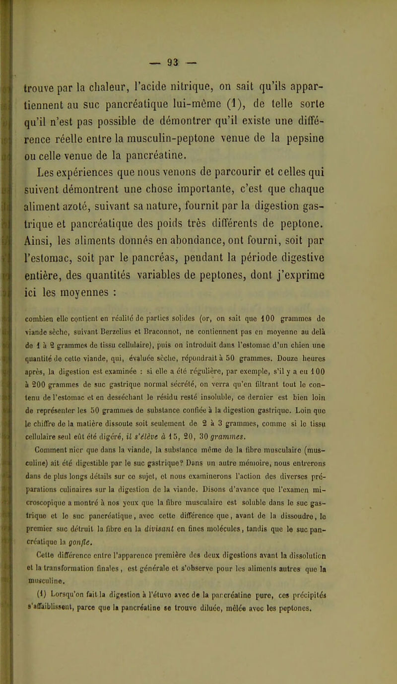 trouve par la chaleur, l'acide nitrique, on sait qu'ils appar- tiennent au suc pancréatique lui-môme (1), de telle sorte qu'il n'est pas possible de démontrer qu'il existe une diffé- rence réelle entre la musculin-peptone venue de la pepsine ou celle venue de la pancréatine. Les expériences que nous venons de parcourir et celles qui suivent démontrent une chose importante, c'est que chaque aliment azoté, suivant sa nature, fournit par la digestion gas- trique et pancréatique des poids très différents de peptone. Ainsi, les aliments donnés en abondance, ont fourni, soit par l'estomac, soit par le pancréas, pendant la période digestive entière, des quantités variables de peptones, dont j'exprime ici les moyennes : combien elle conlient en réalilé do pnrlics solides (or, on sail que dOO grammes de viande sèche, suivant Berzelius et Braconnot, ne contiennent pas en moyenne au delà de 1 à S grammes de tissu cellulaire), puis on introduit dans l'ostomac d'un chien une quantité de cette viande, qui, évaluée sèclic, répondrait h 50 grammes. Douze heures après, la digestion est examinée : si elle a été régulière, par exemple, s'il y a eu 100 à 200 grammes de suc gastrique normal sécrété, on verra qu'en filtrant tout le con- tenu de l'estomac et en desséchant le résidu resté insoluble, ce dernier est bien loin de représenter les 50 grammes de substance confiée à la digestion gastrique. Loin que le chilTre de la matière dissoute soit seulement de 2 à 3 grammes, comme si le tissu cellulaire seul eût été digéré, il s'élève à 15, 20, 30 grammes. Comment nier que dans la viande, la substance m^mc do la fibro musculaire (mus- culine) ait été digestible par le suc gastrique? Dans un autre mémoire, nous entrerons dans de plus longs dél.iils sur co sujet, et nous examinerons l'action des diverses pré- parations culinaires sur la digestion de la viande. Disons d'avance que l'examen mi- croscopique a montré à nos yeux que la fibre musculaire est solublo dans le suc gas- trique et le suc pancréatique, avec cette dilTérence que, avant de la dissoudre, le premier suc détruit la fibre en la divisant en fines molécules, tandis que le suc pan- créatique la gonfle. Celte différence entre l'apparence première des deux digestions avant la dissolution et la transformation finales , est générale et s'observe pour les aliments autres que 1o mufculine, (1) Lorsqu'on fait la digestion à l'étuvo avec de la parcroalino pure, ces précipités s'affaiblissent, parce que la pancréatine se trouve diluée, mêlée avec les peptones.