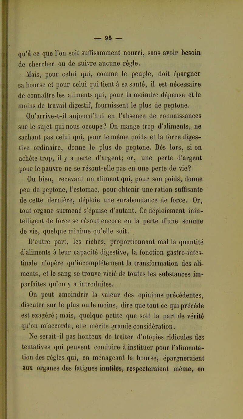 qu'à ce que l'on soit suflîsamment nourri, sans avoir besoin de chercher ou de suivre aucune règle. Mais, pour celui qui, comme le peuple, doit épargner sa bourse et pour celui qui tient à sa santé, il est nécessaire de connaître les aliments qui, pour la moindre dépense elle moins de travail digestif, fournissent le plus de peptone. Qu'arrive-t-il aujourd'hui en l'absence de connaissances sur le sujet qui nous occupe? On mange trop d'aliments, ne sachant pas celui qui, pour le même poids et la force diges- tive ordinaire, donne le plus de peptone. Dès lors, si on achète trop, il y a perte d'argent; or, une perte d'argent pour le pauvre ne se résout-elle pas en une perte de vie? Ou bien, recevant un aliment qui, pour son poids, donne peu de peptone, l'estomac, pour obtenir une ration suffisante de cette dernière, déploie une surabondance de force. Or, tout organe surmené s'épuise d'autant. Ce déploiement inin- telligent de force se résout encore en la perte d'une somme de vie, quelque minime qu'elle soit. D'autre part, les riches, proportionnant mal la quantité d'aliments à leur capacité digestive, la fonction gastro-intes- tinale n'opère qu'incomplètement la transformation des ali- ments, et le sang se trouve vicié de toutes les substances im- parfaites qu'on y a introduites. On peut amoindrir la valeur des opinions précédentes, discuter sur le plus ou le moins, dire que toul ce qui précède est exagéré ; mais, quelque petite que soit la part de vérité qu'on m'accorde, elle mérite grande considération. Ne serait-il pas honteux de traiter d'utopies ridicules des tentatives qui peuvent conduire à instituer pour l'alimenta- tion des règles qui, en ménageant la bourse, épargneraient aux organes des fatigues inutiles, respecteraient même, en