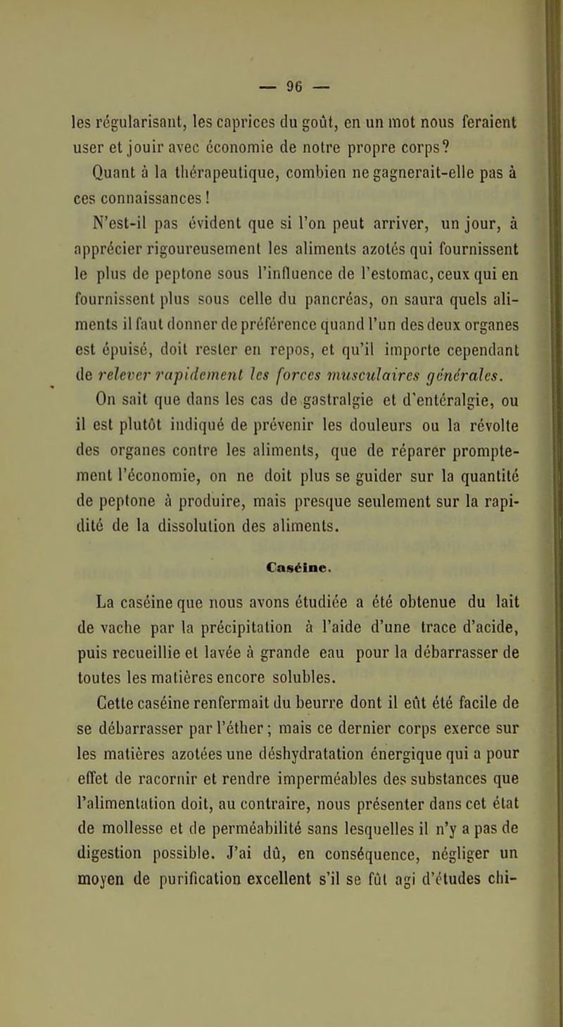 les régularisant, les caprices du goût, en un mot nous feraient user et jouir avec économie de notre propre corps? Quant à la thérapeutique, combien ne gagnerait-elle pas à ces connaissances ! N'est-il pas évident que si l'on peut arriver, un jour, à apprécier rigoureusement les aliments azotés qui fournissent le plus de peptone sous l'influence de l'estomac, ceux qui en fournissent plus sous celle du pancréas, on saura quels ali- ments il faut donner de préférence quand l'un des deux organes est épuisé, doit rester en repos, et qu'il importe cependant de 7'elever rapidement les forces musculaires générales. On sait que dans les cas de gastralgie et d'entéralgie, ou il est plutôt indiqué de prévenir les douleurs ou la révolte des organes contre les aliments, que de réparer prompte- ment l'économie, on ne doit plus se guider sur la quantité de peptone à produire, mais presque seulement sur la rapi- dité de la dissolution des aliments. Caséine. La caséine que nous avons étudiée a été obtenue du lait de vache par la précipitation à l'aide d'une trace d'acide, puis recueillie et lavée à grande eau pour la débarrasser de toutes les matières encore solubles. Cette caséine renfermait du beurre dont il eût été facile de se débarrasser par l'éther ; mais ce dernier corps exerce sur les matières azotées une déshydratation énergique qui a pour effet de racornir et rendre imperméables des substances que l'alimentation doit, au contraire, nous présenter dans cet état de mollesse et de perméabilité sans lesquelles il n'y a pas de digestion possible. J'ai dû, en conséquence, négliger un moyen de purification excellent s'il se fût agi d'études chi-