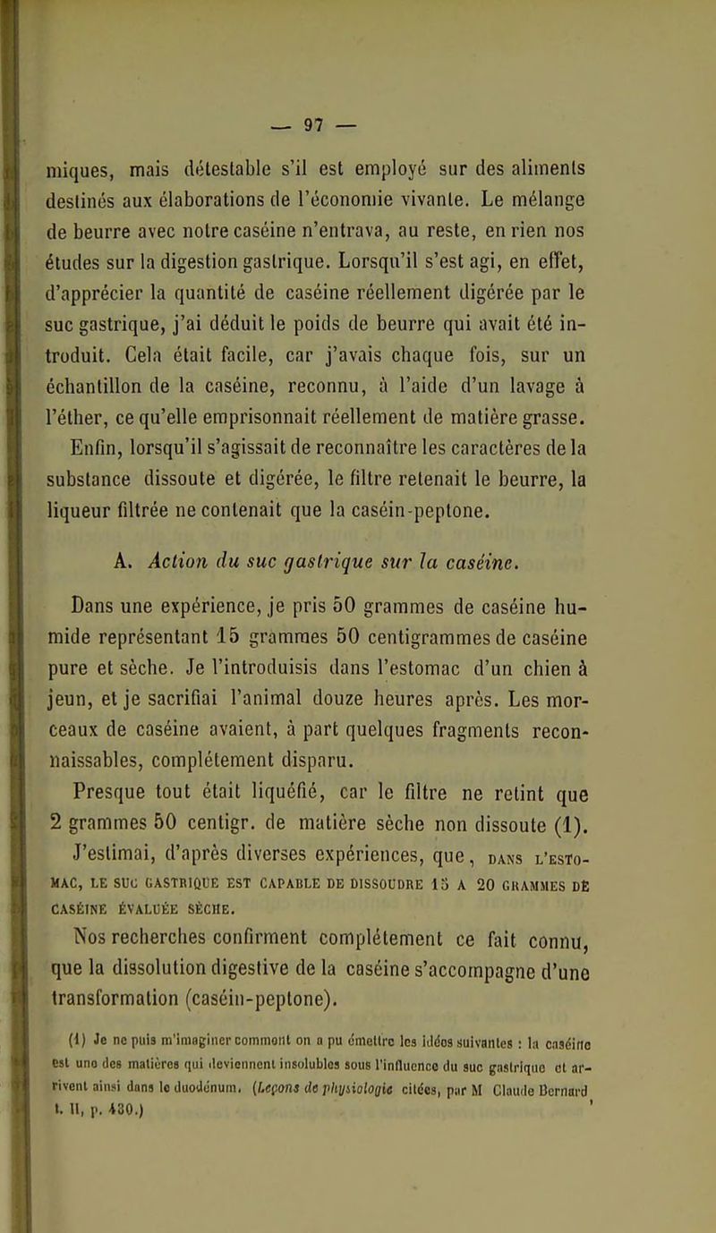 iniques, mais détestable s'il est employé sur des aliments destinés aux élaborations de l'économie vivante. Le mélange de beurre avec notre caséine n'entrava, au reste, en rien nos éludes sur la digestion gastrique. Lorsqu'il s'est agi, en effet, d'apprécier la quantité de caséine réellement digérée par le suc gastrique, j'ai déduit le poids de beurre qui avait été in- troduit. Cela était facile, car j'avais chaque fois, sur un échantillon de la caséine, reconnu, à l'aide d'un lavage à l'éther, ce qu'elle emprisonnait réellement de matière grasse. Enfin, lorsqu'il s'agissait de reconnaître les caractères de la substance dissoute et digérée, le filtre retenait le beurre, la liqueur filtrée ne contenait que la caséin-peptone. A. Action du suc gastrique 5î<r la caséine. Dans une expérience, je pris 50 grammes de caséine hu- mide représentant 15 grammes 50 centigrammes de caséine pure et sèche. Je l'introduisis dans l'estomac d'un chien à jeun, et je sacrifiai l'animal douze heures après. Les mor- ceaux de caséine avaient, à part quelques fragments recon- iiaissables, complètement disparu. Presque tout était liquéfié, car le filtre ne retint que 2 grammes 50 centigr. de matière sèche non dissoute (1), J'estimai, d'après diverses expériences, que, dans l'esto- mac, LE suc GASTBIÛUE EST CAPABLE DE DISSOUDRE 13 A 20 GRAMMES DE CASÉINE ÉVALUÉE SÈCHE. Nos recherches confirment complètement ce fait connu, que la dissolution digesfive de la caséine s'accompagne d'une transformation (caséin-peptone). (1) Je ne puis m'iniQgiiievcommonl on n pu ômetlrc les Kldos suivantes : l.i caséine esl uno des matières qui ilevieiinent insolubles sous l'influence du suc gnslrlquo et ar- rivent ainsi dans le duodénum, {Leçons de rhyiiolooie cildes, par M Claude Bernard t. Il, p. 430.)
