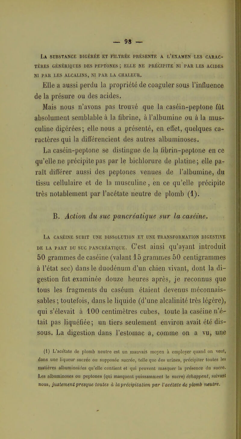 La substance digérée et filtrée présente a l'examen les carac- tères GÉNÉRIQUES DES PEPTONES ; ELLE ME PRÉCIPITE PAR LES ACIDES NI PAU LES ALCALINS, NI PAR LA CHALEUR. Elle a aussi perdu la propriété de coaguler sous l'influence de la présure ou des acides. Mais nous n'avons pas trouvé que la caséin-peptone fût absolument semblable à la (ibrine, à l'albumine ou à la mus- culine digérées; elle nous a présenté, en efl'et, quelques ca- ractères qui la différencient des autres albuminoses. La caséin-peptone se distingue de la librin-peplone en ce qu'elle ne précipite pas par le bichlorure de platine; elle pa- raît difl'érer aussi des peptones venues de l'albumine, du tissu cellulaire et de la musculine, en ce qu'elle précipite très notablement par l'acétate neutre de plomb (1). B. Àctioti du suc pancréatique sur la caséine. La CASÉINE SUBIT UNE DISSOLUTION ET UNE TRANSFORMATION DIGESTIVE DE LA PART DU SUC PANCRÉATIQUE. C'cst aïnsi qu'ayaut introduit 50 grammes de caséine (valant 15 grammes 50 centigrammes à l'état sec) dans le duodénum d'un chien vivant, dont la di- gestion fut examinée douze heures après, je reconnus que tous les fragments du caséum étaient devenus méconnais- sables; toutefois, dans le liquide (d'une alcalinité très légère), qui s'élevait à 100 centimètres cubes, toute la caséine n'é- tait pas liquéfiée ; un tiers seulement environ avait été dis- sous. La digestion dans l'estomac a, comme on a vu, une (1) L'acétato do plomb neutre est un mauvais moyen h employer quand on veut, dans une liqueur sucrée ou supposée sucrée, telle que des urines, précipiter toutes les matières albuminoïiles qu'elle contient et qui poiivonl masquer In présence du sucre. Les albuminoses ou peptones (qui masquent puissamment le sucre) âchafi}>ent, suivant nous, justemtnt presque toutes à la précipitation par l'acitate de plomb neutre.