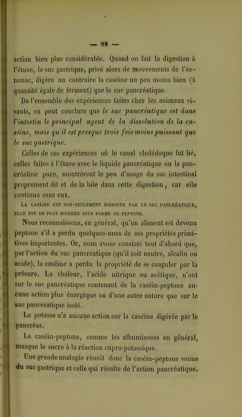 action bien plus considérable. Quand on fait la digestion à l'étuve, le suc gastrique, privé alors de raouvements de l'es- tomac, digère au contraire la caséine un peu moins bien (à quantité égale de ferment) que le suc pancréatique. De l'ensemble des expériences faites chez les animaux vi- vants, on peut conclure que le suc pancréalique est dans l'intestin le principal agent de la dissolution de la ca- séine^ mais qu'il est presque trois fois moins puissant que le suc gastrique. Celles de ces expériences où le canal cholédoque fut lié, celles faites à l'étuve avec le liquide pancréatique ou la pan- créatine pure, montrèrent le peu d'usage du suc intestinal proprement dit et de la bile dans cette digestion, car elle continua sans eux. La caséine est non-seulement dissoute par le suc pancréatique, ELLE est de plus DIGÉRÉE SOUS FORME DE PEPTONE. Nous reconnaissons, en général, qu'un aliment est devenu peptone s'il a perdu quelques-unes de ses propriétés primi- tives importantes. Or, nous avons constaté tout d'abord que, par l'action du suc pancréatique (qu'il soit neutre, alcalin ou acide), la caséine a perdu la propriété de se coaguler par la présure. La chaleur, l'acide nitrique ou acétique, n'ont sur le suc pancréalique contenant de la caséin-peptone au- cune action plus énergique ou d'une autre nature que sur le suc pancréatique isolé. La potasse n'a aucune action sur la caséine digérée par le pancréas. La caséin-peptone, comme les albuminoses en général, masque le sucre à la réaction cupro-potassique. Une grande analogie réunit donc la caséin-peptone venue du suc gastrique et celle qui résulte de l'action pancréatique.