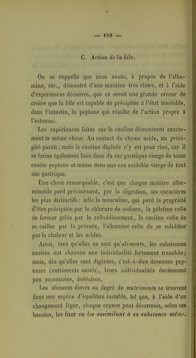 G. Action de la bile. On se rappelle que nous avons, à propos de l'albu- mine, etc., démontré d'une manière très claire, et à l'aide d'expériences décisives, que ce serait une grande erreur de croire que la bile est capable de précipiter à l'état insoluble, dans l'intestin, la peplone qui résulte de l'action propre à l'estomac. Les expériences faites sur la caséine démontrent exacte- ment la même chose. Au contact du chyme acide, un préci- pité paraît; mais la caséine digérée n'y est pour rien, car il se forme également bien dans du suc gastrique vierge de toute caséin-peptone et même dans une eau acidulée vierge de tout suc gastrique. Une chose remarquable, c'est que chaque matière albu- minoïde perd précisément, par la digestion, ses caractères les plus distinclifs : telle la musculine, qui perd la propriété d'être précipitée par le chlorure de sodium, la gélatine celle de former gelée par le refroidissement, la caséine celle de se cailler par la présure, l'albumine celle de se solidifier parla chaleur et les acides. Ainsi, tant qu'elles ne sont qu'aiimen(s, les substances azotées ont chacune une individualité fortement tranchée; mais, dès qu'elles sont digérées, c'est-à-dire devenues pep- tones (nutriments azotés), leurs individualités deviennent peu accentuées, indécises. Les aliments élevés au degré de nulrimenls se trouvent dans une espèce d'équilibre instable, tel que, à l'aide d'un changement léger, chaque organe peut désormais, selon ses besoins, les tlxer en les assimilant à sa substance même.