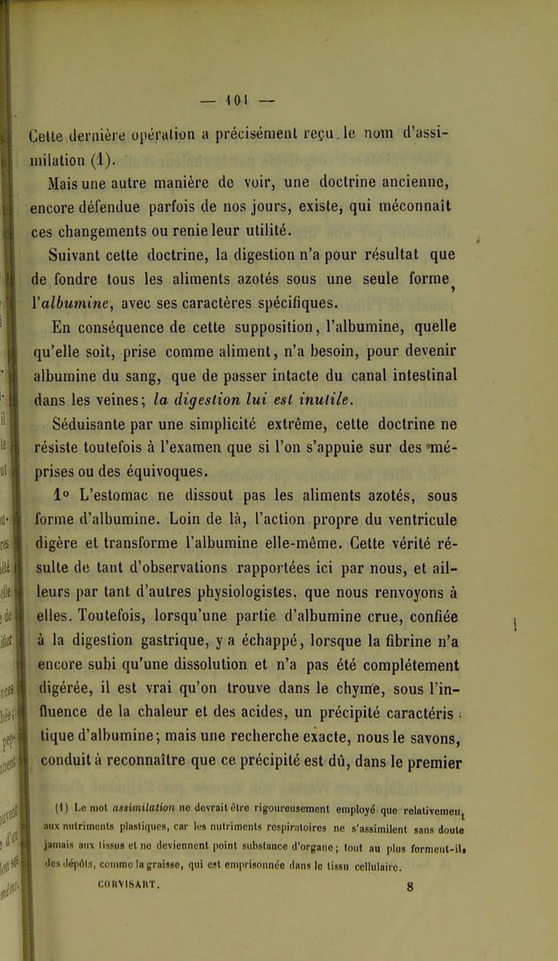 Celle dernière opération a précisément reçu,le nom d'assi- uiilation (1). Mais une autre manière de voir, une doctrine ancienne, encore défendue parfois de nos jours, existe, qui méconnaît ces changements ou renie leur utilité. Suivant cette doctrine, la digestion n'a pour résultat que de fondre tous les aliments azotés sous une seule forme Valbumine, avec ses caractères spécifiques. En conséquence de cette supposition, l'albumine, quelle qu'elle soit, prise comme aliment, n'a besoin, pour devenir albumine du sang, que de passer intacte du canal intestinal dans les veines; la digestion lui est inutile. Séduisante par une simplicité extrême, cette doctrine ne résiste toutefois à l'examen que si l'on s'appuie sur des mé- prises ou des équivoques. 1° L'estomac ne dissout pas les aliments azotés, sous forme d'albumine. Loin de là, l'action propre du ventricule digère et transforme l'albumine elle-même. Cette vérité ré- sulte de tant d'observations rapportées ici par nous, et ail- leurs par tant d'autres physiologistes, que nous renvoyons à elles. Toutefois, lorsqu'une partie d'albumine crue, confiée à la digestion gastrique, y a échappé, lorsque la fibrine n'a encore subi qu'une dissolution et n'a pas été complètement digérée, il est vrai qu'on trouve dans le chynfe, sous l'in- fluence de la chaleur et des acides, un précipité caractéris • tique d'albumine; mais une recherche exacte, nous le savons, conduit à reconnaître que ce précipité est dû, dans le premier (1) Le mol (Mïimi/otion ne devrait olro rigoureusement employé que relativeinen|^ aux niilrimculs plastiques, car les nutriments respimloires ne s'assimilent sans doute jamais aux tissus el ne deviennent point substance d'organe; tout au plus formeut-iU des dépôla, comme la graisse, qui est emprisonnée dans lo tissu cellulaire. CORVISAIIT. g