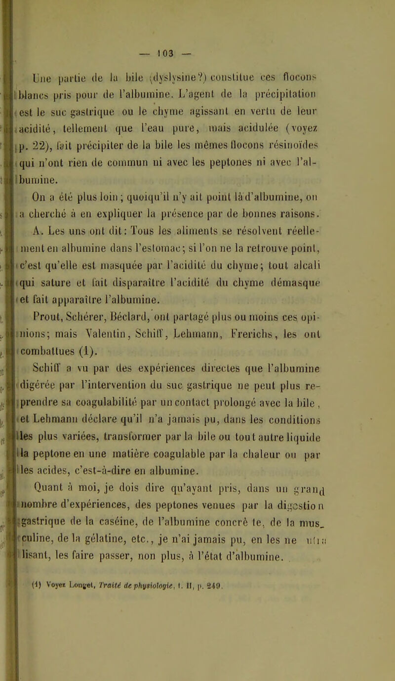 Une partie de lu bile ^ciyslysiiie?) couslilue ces flocons tblancs pris pour de l'albumine. L'agent de la précipilalion ^ est le suc gastrique ou le chyme agissant en vertu de leur «acidité, telleineut que l'eau pure, u)ais acidulée (voyez fp. 22), l'ait précipiter de la bile les mêmes flocons résiiioïdes «qui n'ont rien de commun ni avec les peptones ni avec l'al- Ibumine. On a été plus loin ; quoiqu'il n'y ait point là d'albumine, on ;a cherché à en expliquer la présence par de bonnes raisons. A. Les uns ont dit: Tous les aliments se résolvent réelle- ment en albumine dans l'esloinac; si l'on ne la retrouve poinl, Ic'est qu'elle est masquée par l'acidité du chyme; tout alcali (qui salure et l'ait disparaître l'acidité du chyme démasquf' let fait apparaître l'albumine. Prout, Schérer, Béclard, ont partagé plus ou moins ces opi- mions; mais Valentin, Schifl', Lehmann, frerichs, les ont (combattues (1). Schiir a vu par des expériences directes que l'albumine «digérée par l'intervention du suc gastrique ne peut plus re- fprendre sa coagulabilité par un contact prolongé avec la bile , tet Lehmann déclare qu'il n'a jamais pu, dans les conditions Mes plus variées, transformer parla bile ou tout autre liquide Ha peptone en une matière coagulable par la chaleur on par Hes acides, c'est-à-dire en albumine. Quant à moi, je dois dire qu'ayant pris, dans un gran^ nombre d'expériences, des peptones venues par la digestion gastrique de la caséine, de l'albumine concrè le, de la mus, çuline, de la gélatine, etc., je n'ai jamais pu, en les ne iiîi;i lisant, les faire passer, non plus, à l'état d'albumine. (1) Voyet L.on({et, Traité dephytiologie, I. Il, p. 240.
