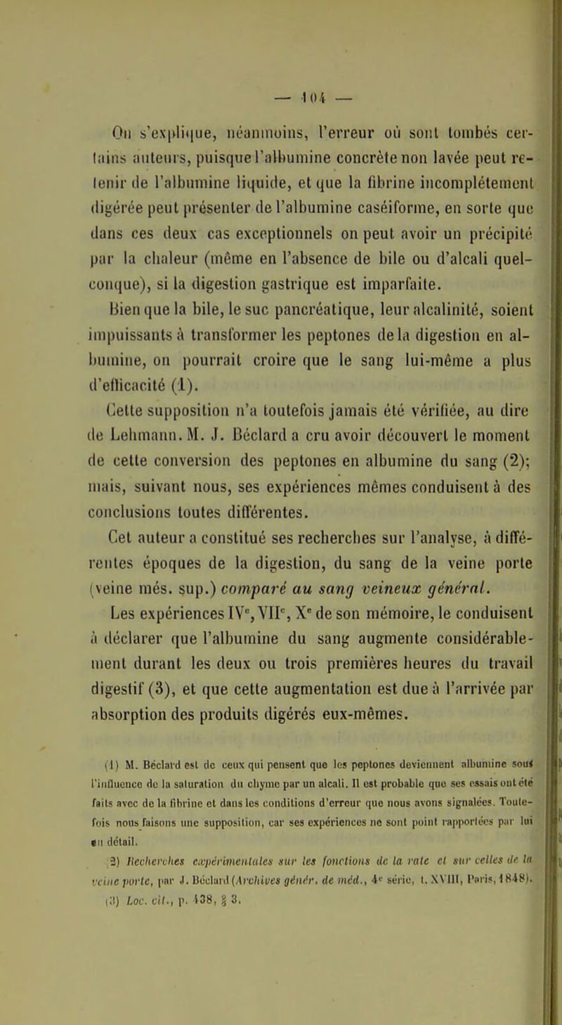 On s'ex|>li(|ue, néanmoins, l'erreur où sont tombés cer- liiins auteurs, puisque l'albumine concrète non lavée peut re- tenir de l'albumine liquide, et que la fibrine incomplétemenl digérée peut présenter de l'albumine caséiforme, en sorte que dans ces deux cas exceptionnels on peut avoir un précipité par la clialeur (même en l'absence de bile ou d'alcali quel- conque), si la digestion gastrique est imparfaite. Bien que la bile, le suc pancréatique, leur alcalinité, soient impuissants;» transformer les peptones delà digestion en al- bumine, on pourrait croire que le sang lui-même a plus d'eflicacité (1). Cette supposition n'a toutefois jamais été vérifiée, au dire de Lebmaan. M. J. Béclard a cru avoir découvert le moment de cette conversion des peptones en albumine du sang (2); mais, suivant nous, ses expériences mêmes conduisent à des conclusions toutes dilTérentes. Cet auteur a constitué ses recherches sur l'analyse, à diffé- rentes époques de la digestion, du sang de la veine porte (veine més. sup.) comparé au sang veineux général. Les expériences IV, VIP, X de son mémoire, le conduisent à déclarer que l'albumine du sang augmente considérable- ment durant les deux ou trois premières heures du travail digestif (3), et que cette augmentation est due à l'arrivée par absorption des produits digérés eux-mêmes. (1) M. Béclard e$l de ceux qui pensent que les peptones deviennent albumine soui l'iiiDuenco de la saturation du cliymc par un alcali. l\ est probable que ses essais ont clé faits avec de la fibrine et dans les conditions d'erreur que nous avons signalées. Toute- fois nous faisons une supposition, car ses expériences ne sont point rapportées par lui *n détail. ;2) liccherches cxpcrimcnlules sur les fonctions ilc la rate cl sur celles île la vcinejwrtc, par 1. D6c\!iri\ {Archives ginér. de mcd., série, t. XVIll, l'nri», 1848). i:i) Lac. cil., p. 138, 8 3.