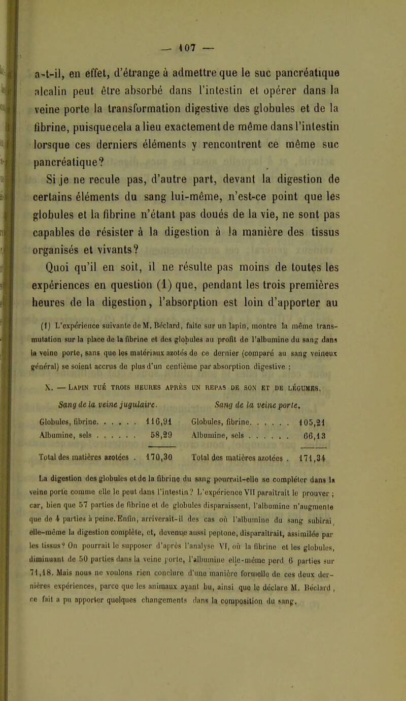 a-t-il, en effet, d'étrange à admettre que le suc pancréatique nlcalin peut être absorbé dans l'intestin et opérer dans la veine porte la transformation digestive des globules et de la fibrine, puisquecela a lieu exactement de même dans l'intestin lorsque ces derniers éléments y rencontrent ce même suc pancréatique? Si je ne recule pas, d'autre part, devant la digestion de certains éléments du sang lui-même, n'est-ce point que les globules et la fibrine n'étant pas doués de la vie, ne sont pas capables de résister à la digestion à la manière des tissus organisés et vivants? Quoi qu'il en soit, il ne résulte pas moins de toutes les expériences en question (1) que, pendant les trois premières heures de la digestion, l'absorption est loin d'apporter au (ij L'expérience suivante (le M, Béclard, faile sur un lapin, montre la même trans- mutation sur la place de la flbrine et des globules au profit de l'albumine du san^ dans la vQine porte, Bans que les matériaux azotés de ce dernier (comparé au sans: veineux général) se soient accrus do plus d'un centième par absorption digestive : X. — Lapin tué trois heures après un repas de son et de légumes. Sang de la veine jugulaire. Globules, fibrine 116,91 Albumine, sels 58,39 Sang de la veine porte. Globules, fibrine 105,21 Albumine, sels 06,13 Total des matières azotées . 170,30 Total des matières azotées . 171,34 La digestion des globules et de la fibrine du sang pc>urrait-clle se compléter dans la veine porte comme elle le peut dans l'intestin ? L'expérience VII paraîtrait le prouver ; car, bien que 57 parties de fibrine et de globules disparaissent, l'albumine n'augmente que de 4 parties à peine.Enfin, arriverait-il des cas ofi l'albumine du sang subirai elle-même lu digestion complète, et, dovonup aussi peplone, disparaîtrait, assimilée par les tissus? On pourrait le supposer d'après l'analyse VI, on la fibrine et les globules, diminuant de 50 parties dans la veine l'orte, l'albumine cllc-niéme perd 6 parties sur 71,18. Mais nous no voulons rien conrlure d'une manière formelle de ces deux der- nières expériences, parce que les animaux ayant bu, ainsi que le déclare M. Itoclard , ce fait a pu apporter quelques changements dans la composition du sang.