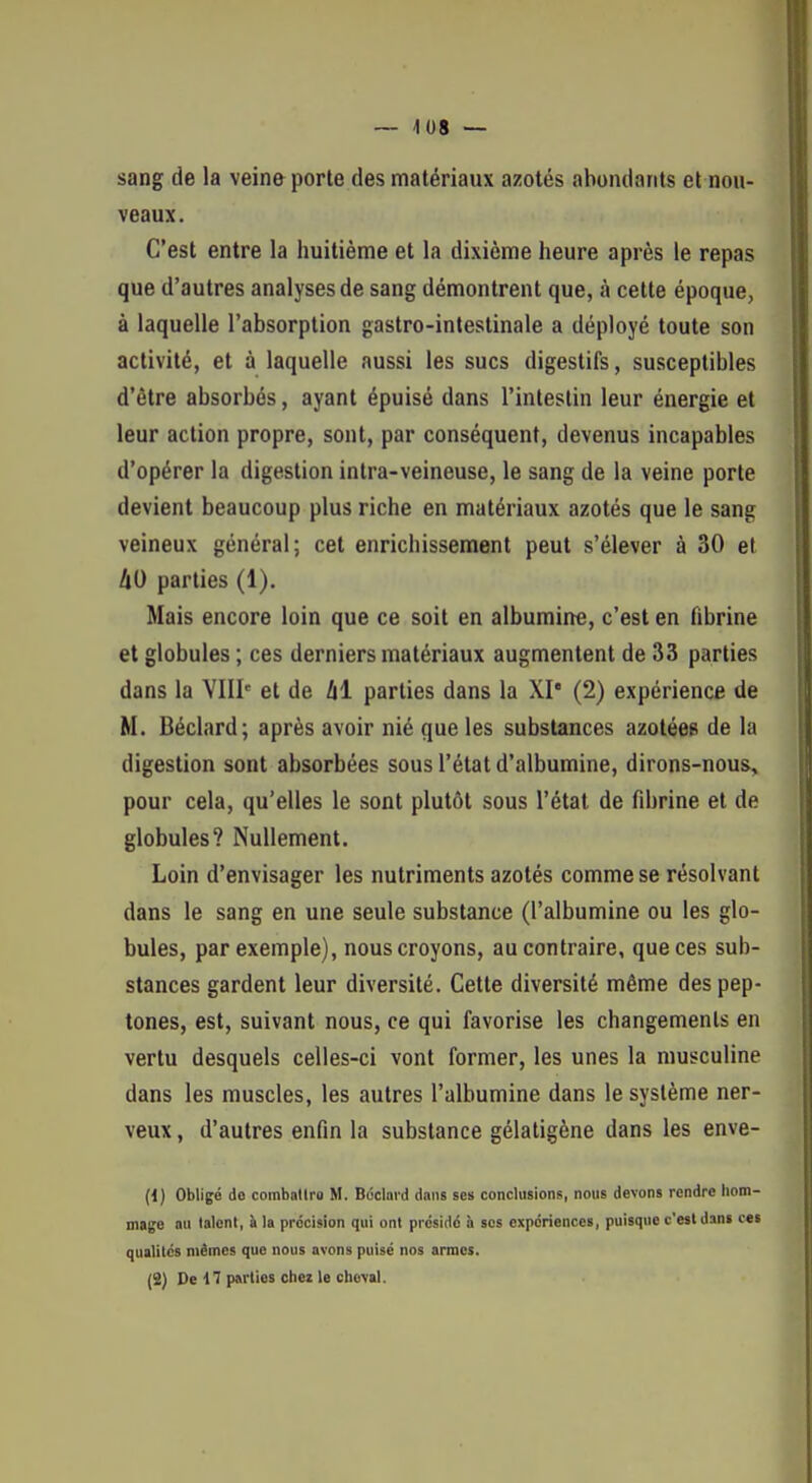 sang de la veine porte des matériaux azotés abondants et nou- veaux. C'est entre la huitième et la dixième heure après le repas que d'autres analyses de sang démontrent que, à cette époque, à laquelle l'absorption gastro-intestinale a déployé toute son activité, et à laquelle aussi les sucs digestifs, susceptibles d'être absorbés, ayant épuisé dans l'intestin leur énergie et leur action propre, sont, par conséquent, devenus incapables d'opérer la digestion inlra-veineuse, le sang de la veine porte devient beaucoup plus riche en matériaux azotés que le sang veineux général; cet enrichissement peut s'élever à 30 et 40 parties (1). Mais encore loin que ce soit en albumine, c'est en fibrine et globules ; ces derniers matériaux augmentent de 33 parties dans la VIII' et de hi parties dans la XI' (2) expérience de M. Béclard; après avoir nié que les substances azoléee de la digestion sont absorbées sous l'état d'albumine, dirons-nous, pour cela, qu'elles le sont plutôt sous l'étal de fibrine et de globules? Nullement. Loin d'envisager les nutriments azotés comme se résolvant dans le sang en une seule substance (l'albumine ou les glo- bules, par exemple), nous croyons, au contraire, que ces sub- stances gardent leur diversité. Cette diversité même des pep- tones, est, suivant nous, ce qui favorise les changements en vertu desquels celles-ci vont former, les unes la musculine dans les muscles, les autres l'albumine dans le système ner- veux , d'autres enfin la substance gélatigène dans les enve- (1) Obligé do coinballro M. Bùclai'd dans ses conclusions, nous devons rendre hom- mage nu talent, à la précision qui ont présidé à ses expériences, puisque c'est dsn» ces qualités mêmes que nous avons puisé nos armes. (2) De 17 parties chez le clioval.