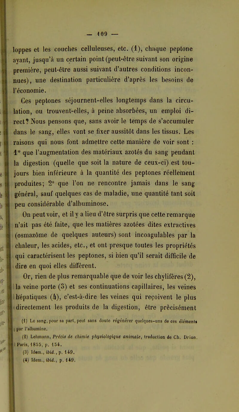 - 4 09 — loppes et les couches celluleuses, etc. (1), chaque peplone ayant, jusqu'à un certain point (peut-être suivant son origine première, peut-être aussi suivant d'autres conditions incon- nues), une destination particulière d'après les besoins de l'économie. Ces peptones séjournent-elles longtemps dans la circu- lation, ou trouvent-elles, à peine absorbées, un emploi di- rect? Nous pensons que, sans avoir le temps de s'accumuler dans le sang, elles vont se fixer aussitôt dans les tissus. Les raisons qui nous font admettre cette manière de voir sont : 1 que l'augmentation des matériaux azotés du sang pendant la digestion (quelle que soit la nature de ceux-ci) est tou- jours bien inférieure à la quantité des peptones réellement produites; 2° que l'on ne rencontre jamais dans le sang général, sauf quelques cas de maladie, une quantité tant soit peu considérable d'albuminose. On peut voir, et il y a lieu d'être surpris que cette remarque n'ait pas été faite, que les matières azotées dites exiractives (osmazôme de quelques auteurs) sont incoagulables par la chaleur, les acides, etc., et ont presque toutes les propriétés qui caractérisent les peptones, si bien qu'il serait difficile de I dire en quoi elles dilîèrent. Or, rien de plus remarquable que de voir les chylifères(2), I la veine porte (3) et ses continuations capillaires, les veines I hépatiques (û), c'est-à-dire les veines qui reçoivent le plus (directement les produits de la digestion, être précisément ' (i) Lo sanp, poursa part,poiil sans doute régénérer quelques-uns de ces élémenli I par l'albumine. (2) Lchmnnn, Précis de chimie physiologique animale, traduction de Ch. Drion. i Paris, 1853, p. 154. (3) Idem., iftid., p. 149.