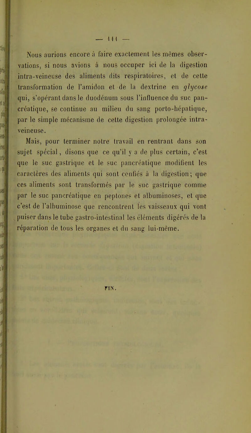 Nous aurions encore à faire exactement les mêmes obser- vations, si nous avions à nous occuper ici de la digestion inlra-veineuse des aliments dits respiratoires, et de cette transformation de l'amidon et de la dextrine en ghjcose qui, s'opérant dans le duodénum sous l'influence du suc pan- créatique, se continue au milieu du sang porto-hépatique, par le simple mécanisme de cette digestion prolongée inlra- veineuse. Mais, pour terminer notre travail en rentrant dans son sujet spécial, disons que ce qu'il y a de plus certain, c'est que le suc gastrique et le suc pancréatique modifient les caractères des aliments qui sont confiés à la digestion; que ces aliments sont transformés par le suc gastrique comme par le suc pancréatique en peptones et albuminoses, et que c'est de l'alhuminose que rencontrent les vaisseaux qui vont ^puiser dans le tube gastro-intestinal les éléments digérés de la réparation de tous les organes et du sang lui-même. FIN.