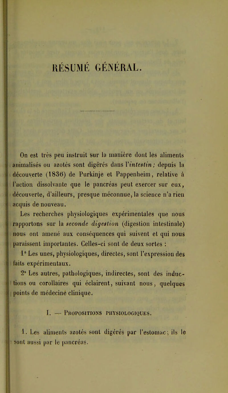 RÉSUMÉ GÉNÉRAL. On est très peu instruit sur la manière dont les aliments . animalisés ou azotés sont digérés &Ans Vinteslin; depuis la (découverte (1836) de Purkinje et Pappenheim, relative à Taction dissolvante que le pancréas peut exercer sur eux, ' découverte, d'ailleurs, presque méconnue, la science n'a rien acquis de nouveau. Les recherches physiologiques expérimentales que nous : rapportons sur la seconde digesliun (digestion intestinale) nous ont amené aux conséquences qui suivent et qui nous paraissent importantes. Celles-ci sont de deux sortes : 1° Les unes, physiologiques, directes, sont l'expression des i laits expérimentaux. 2 Les autres, pathologiques, indirectes, sont des induc- I lions ou corollaires qui éclairent, suivant nous, quelques I points de médecine clinique. l. — I'ropositions physiologiques. 1. Les aliments azotés sont digérés par l'estomac; ils le ' sont aussi par le pancréas.