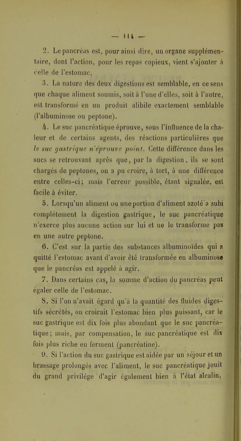 2. Le pancréas esl, pour ainsi dire, un organe supplémen- taire, dont l'action, ponr les repas copieux, vient s'ajouter à celle de l'estomac. La nature des deux digestions est semblable, en ce sens que chaque aliment soumis, soit à l'une d'elles, soit à l'autre, esl transformé en un produit alibile exactement semblable (l'albuminose ou peptone). II. Le suc pancréatique éprouve, sous l'influence de la cha- leur et de certains agents, des l'éaclions particulières que le suc gastrique n'éprouve polnl. dette diflërence dans les sucs se retrouvant après que, par la digestion, ils se sont chargés de peptones, on a pu croire, à tort, à une différence entre celles-ci; mais l'erreur possible, étant signalée, est facile à éviter. 5. Lorsqu'un aliment ou une portion d'aliment azoté'a subi complètement la digestion gastrique, le suc pancréalique n'exerce plus aucune action sur lui et ne le transforme pas en une autre peptone. 6. C'est sur la partie des substances albuminoïdes qui a quitté l'estomac avant d'avoir été transformée en albuminose que le pancréas est appelé à agir. 7. Dans certains cas, la somme d'action du pancréas peut égaler celle de l'estomac. 8. Si l'on n'avait égard qu'à la quantité des fluides diges- tifs sécrétés, on croirait l'esloraac bien plus puissant, car le suc gastrique est dix l'ois plus abondant que le suc pancréa- tique; mais, par compensation, le suc pancréatique est dix fois plus riche en ferment (puncréatine). 9. Si l'action du suc gastrique est aidée par un séjour et un brassage prolongés avec l'aliment, le suc pancréatique jouit du grand privilège d'agir également bien à l'état alcalin.