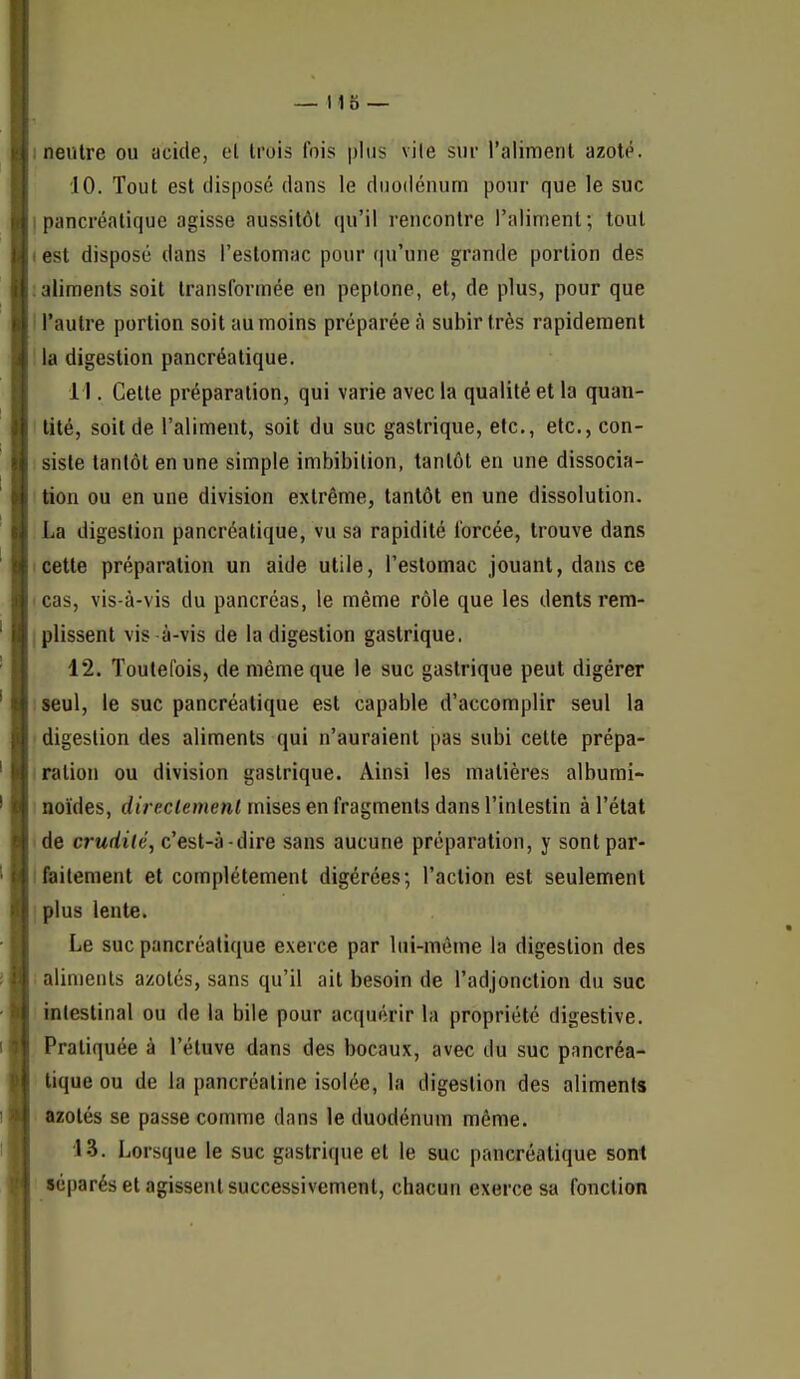 I neutre ou acide, et trois fois plus vile sur l'alimenl azoté. 10. Tout est disposé dans le duodénum pour que le suc I pancréatique agisse aussitôt ([u'il rencontre l'aliment; tout 1 est disposé dans l'estomac pour f|u'une grande portion des : aliments soit transformée en peplone, et, de plus, pour que I l'autre portion soit au moins préparée à subir très rapidement !la digestion pancréatique. 11. Cette préparation, qui varie avec la qualité et la quan- lUté, soit de l'aliment, soit du suc gastrique, etc., etc., con- siste tantôt en une simple imbibilion, tantôt en une dissocia- I tion ou en une division extrême, tantôt en une dissolution. La digestion pancréatique, vu sa rapidité forcée, trouve dans Icette préparation un aide utile, l'estomac jouant, dans ce I cas, vis-à-vis du pancréas, le même rôle que les dents rem- I plissent vis à-vis de la digestion gastrique. 12. Toutefois, de même que le suc gastrique peut digérer iseul, le suc pancréatique est capable d'accomplir seul la digestion des aliments qui n'auraient pas subi cette prépa- I ration ou division gastrique. Ainsi les matières albumi- • noïdes, direclemenl mises en fragments dans l'intestin à l'état de crudité, c'est-à-dire sans aucune préparation, y sontpar- ifailement et complètement digérées; l'action est seulement I plus lente. Le suc pancréatique exerce par lui-môme la digestion des i aliments azotés, sans qu'il ait besoin de l'adjonction du suc intestinal ou de la bile pour acquérir la propriété digestive. Pratiquée à l'étuve dans des bocaux, avec du suc pancréa- tique ou de la pancréaline isolée, la digestion des aliments azotés se passe comme dans le duodénum même. 13. Lorsque le suc gastrique et le suc pancréatique sont séparés et agissent successivement, chacun exerce sa fonction
