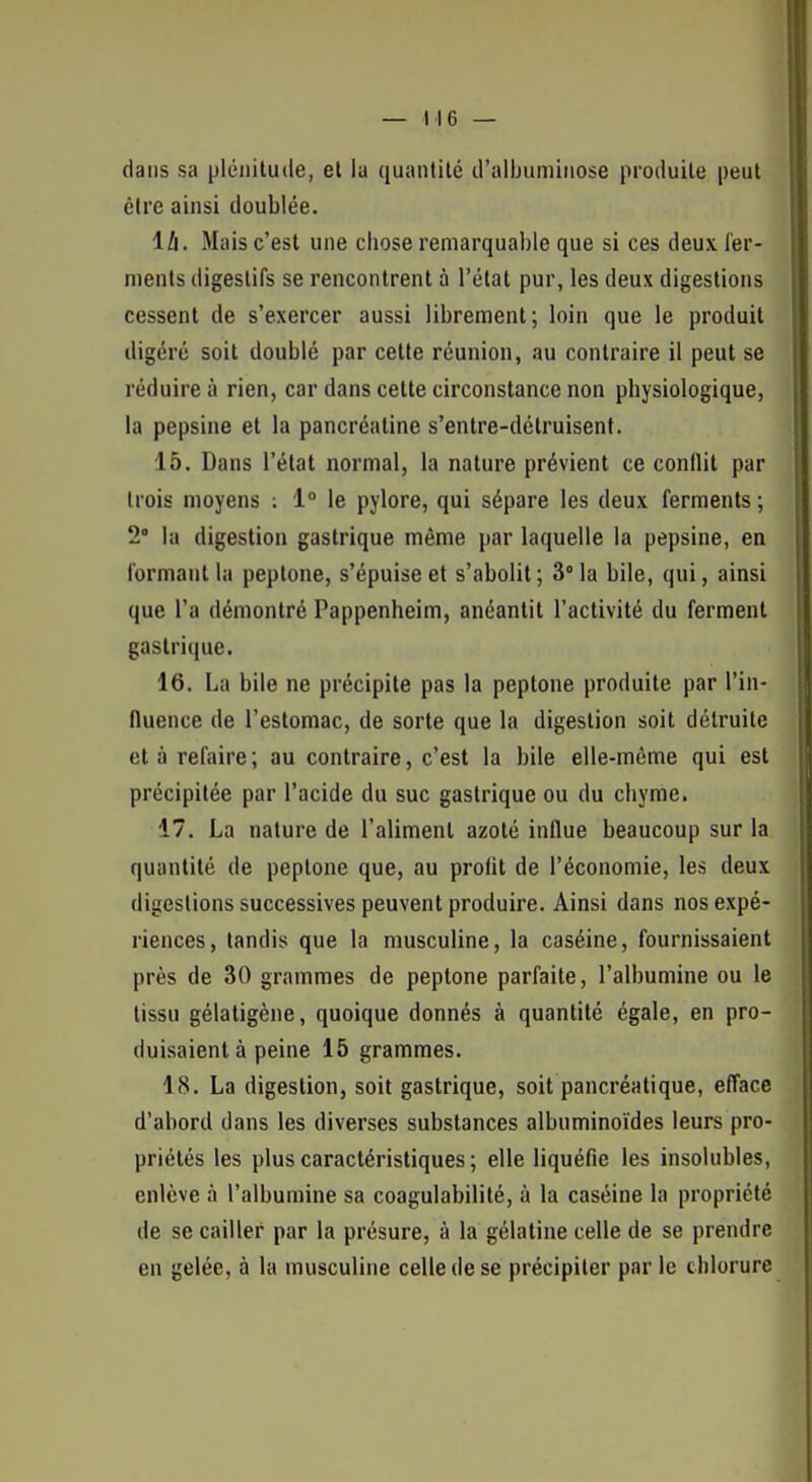 dans sa plénitude, et la quantité d'albuminose produite peut être ainsi doublée. lli. Mais c'est une chose remarquable que si ces deux fer- ments digestifs se rencontrent à l'état pur, les deux digestions cessent de s'exercer aussi librement; loin que le produit digéré soit doublé par cette réunion, au contraire il peut se réduire à rien, car dans cette circonstance non physiologique, la pepsine et la pancréatine s'entre-détruisent. 15. Dans l'état normal, la nature prévient ce conflit par trois moyens : 1° le pylore, qui sépare les deux ferments ; 2° la digestion gastrique même par laquelle la pepsine, en formant la peptone, s'épuise et s'abolit; 3° la bile, qui, ainsi que l'a démontré Pappenheim, anéantit l'activité du ferment gastrique. 16. La bile ne précipite pas la peptone produite par l'in- fluence de l'estomac, de sorte que la digestion soit détruite et à refaire; au contraire, c'est la bile elle-même qui est précipitée par l'acide du suc gastrique ou du chyme. 17. La nature de l'aliment azoté influe beaucoup sur la quantité de peptone que, au profit de l'économie, les deux digestions successives peuvent produire. Ainsi dans nos expé- riences, tandis que la musculine, la caséine, fournissaient près de 30 grammes de peptone parfaite, l'albumine ou le tissu gélatigène, quoique donnés à quantité égale, en pro- duisaient à peine 15 grammes. 18. La digestion, soit gastrique, soit pancréatique, efface d'abord dans les diverses substances albuminoïdes leurs pro- priétés les plus caractéristiques; elle liquéfie les insolubles, enlève à l'albumine sa coagulabilité, à la caséine la propriété de se cailler par la présure, à la gélatine celle de se prendre en gelée, à la musculine celle de se précipiter par le chlorure