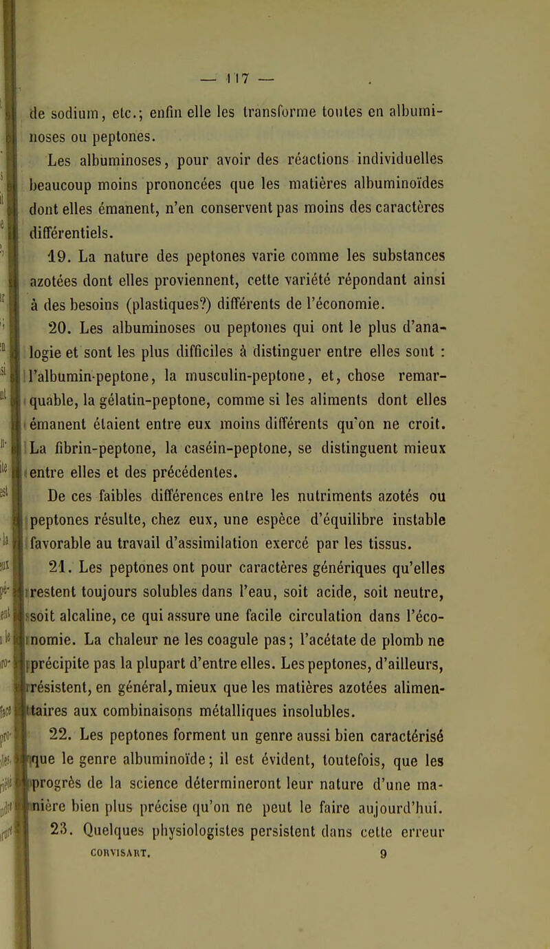 de sodium, elc; enfin elle les transforme tontes en albumi- noses ou peptones. Les albuminoses, pour avoir des réactions individuelles beaucoup moins prononcées que les matières albuminoïdes dont elles émanent, n'en conservent pas moins des caractères différentiels. 19. La nature des peptones varie comme les substances azotées dont elles proviennent, cette variété répondant ainsi à des besoins (plastiques?) différents de l'économie. 20. Les albuminoses ou peptones qui ont le plus d'ana- logie et sont les plus difficiles à distinguer entre elles sont : U'albuminpeptone, la musculin-peptone, et, chose remar- I quable, la gélatin-peptone, comme si les aliments dont elles (émanent étaient entre eux moins différents qu'on ne croit. ILa fibrin-peptone, la caséin-peplone, se distinguent mieux «entre elles et des précédentes. De ces faibles différences entre les nutriments azotés ou 1 peptones résulte, chez eux, une espèce d'équilibre instable 1 favorable au travail d'assimilation exercé par les tissus. 21. Les peptones ont pour caractères génériques qu'elles irestent toujours solubles dans l'eau, soit acide, soit neutre, ssoit alcaline, ce qui assure une facile circulation dans l'éco- momie. La chaleur ne les coagule pas; l'acétate de plomb ne fprécipite pas la plupart d'entre elles. Les peptones, d'ailleurs, ésistent, en général, mieux que les matières azotées alimen- ires aux combinaisons métalliques insolubles. 22. Les peptones forment un genre aussi bien caractérisé ue le genre albnminoïde ; il est évident, toutefois, que les progrès de la science détermineront leur nature d'une ma- ière bien plus précise qu'on ne peut le faire aujourd'hui. 23. Quelques physiologistes persistent dans cette erreur COHVISART. 9