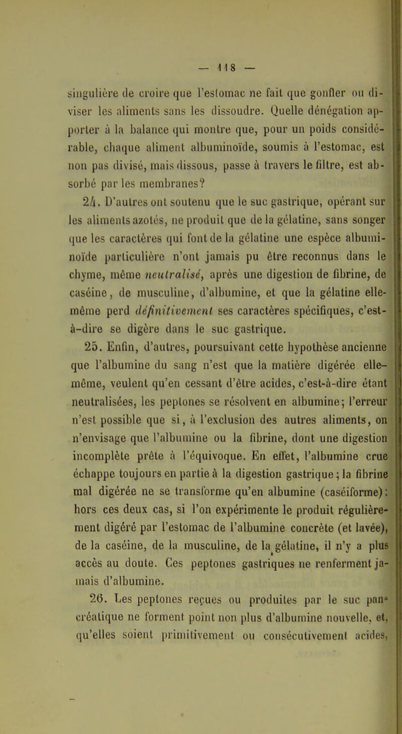 singulière de croire que l'esloinac ne fait que gonfler ou di- viser les aliments sans les dissoudre. Quelle dénégation ap- porter à la balance qui montre que, pour un poids considé- rable, chaque aliment albuminoïde, soumis à l'estomac, est non pas divisé, mais dissous, passe à travers le filtre, est ab- sorbé par les membranes? 2/i. D'autres ont soutenu que le suc gastrique, opérant sur les aliments azotés, ne produit que de la gélatine, sans songer que les caractères qui font de la gélatine une espèce albumi- noïde particulière n'ont jamais pu être reconnus dans le chyme, même neutralisé, après une digestion de fibrine, de caséine, de musculine, d'albumine, et que la gélatine elle- même perd dé/înitivemenl ses caractères spécifiques, c'est- à-dire se digère dans le suc gastrique. 25. Enfin, d'autres, poursuivant cette hypothèse ancienne que l'albumine du sang n'est que la matière digérée elle- même, veulent qu'en cessant d'être acides, c'est-à-dire étant neutralisées, les peptones se résolvent en albumine ; l'erreur n'est possible que si, à l'exclusion des autres aliments, on n'envisage que l'albumine ou la fibrine, dont une digestion incomplète prête à l'équivoque. En effet, l'albumine crue échappe toujours en partie à la digestion gastrique; la fibrine mal digérée ne se transforme qu'en albumine (caséiforme) : hors ces deux cas, si l'on expérimente le produit régulière- ment digéré par l'estomac de l'albumine concrète (et lavée), de la caséine, de la musculine, de la gélatine, il n'y a plus accès au doute. Ces peptones gastriques ne renferment ja- mais d'albumine. 26. Les peptones repues ou produites par le suc pan» créatique ne forment point non plus d'albumine nouvelle, et, qu'elles soient primitivement ou consécutivement acides,