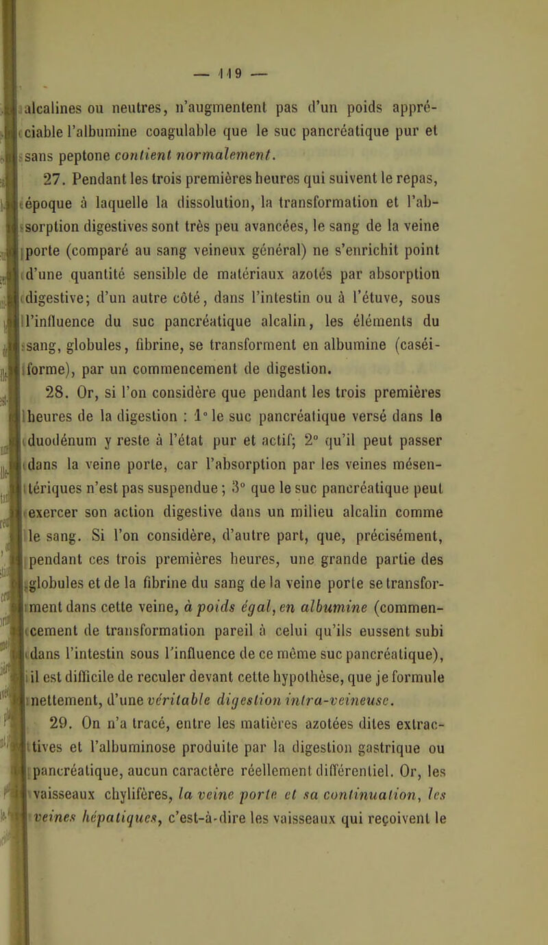 jalcalines ou neutres, n'augmentent pas d'un poids appré- cciable l'albumine coagulable que le suc pancréatique pur et isans peptone contient normalemeint. 27. Pendant les trois premières heures qui suivent le repas, tépoque à laquelle la dissolution, la transformation et l'ab- ssorption digeslives sont très peu avancées, le sang de la veine iporte (comparé au sang veineux général) ne s'enrichit point (d'une quantité sensible de matériaux azotés par absorption cdigestive; d'un autre côté, dans l'intestin ou à l'étuve, sous n'influence du suc pancréatique alcalin, les éléments du ssang, globules, fibrine, se transforment en albumine (caséi- Iforme), par un commencement de digestion. 28. Or, si l'on considère que pendant les trois premières Iheures de la digestion : l°le suc pancréatique versé dans le iduodénum y reste à l'état pur et actif; 2° qu'il peut passer idans la veine porte, car l'absorption par les veines mésen- Itériques n'est pas suspendue ; 3° que le suc pancréatique peut «exercer son action digestive dans un milieu alcalin comme Ue sang. Si l'on considère, d'autre part, que, précisément, [pendant ces trois premières heures, une grande partie des jglobules et de la fibrine du sang de la veine porte se transfor- iraentdans cette veine, à poids égal, en albumine (commen- jcement de transformation pareil à celui qu'ils eussent subi «dans l'intestin sous l'influence de ce même suc pancréatique), iil est difficile de reculer devant cette hypothèse, que je formule inettement, d'une véritable digestion inlra-veineuse. 29. On n'a tracé, entre les matières azotées dites extrac- ttives et l'albuminose produite par la digestion gastrique ou {pancréatique, aucun caractère réellement cliflérenliel. Or, les waisseaux cliylifères, la veine porte et sa continuation, les iveines hépatiques^ c'est-à-dire les vaisseaux qui reçoivent le 1