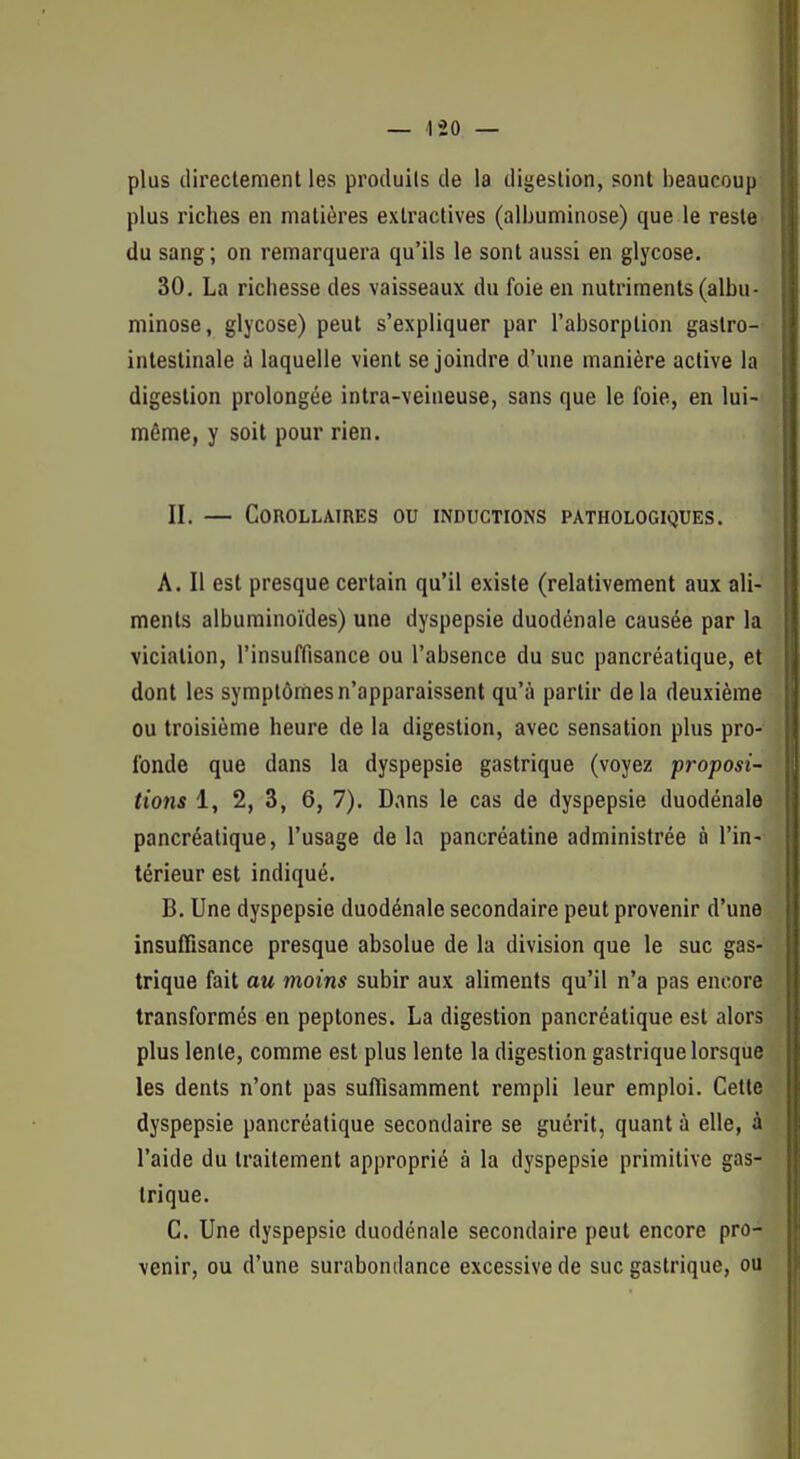 plus directement les produits de la digestion, sont beaucoup plus riches en matières extraclives (albuminose) que le reste du sang; on remarquera qu'ils le sont aussi en glycose. 30. La richesse des vaisseaux du foie en nutriments (albu- minose, glycose) peut s'expliquer par l'absorption gastro- intestinale à laquelle vient se joindre d'une manière active la digestion prolongée intra-veineuse, sans que le foie, en lui- même, y soit pour rien. II. — Corollaires ou inductions pathologiques. A. Il est presque certain qu'il existe (relativement aux ali- ments alburainoïdes) une dyspepsie duodénale causée par la vicialion, l'insuffisance ou l'absence du suc pancréatique, et dont les symptômes n'apparaissent qu'à partir delà deuxième ou troisième heure de la digestion, avec sensation plus pro- fonde que dans la dyspepsie gastrique (voyez proposi- tions 1, 2, 3, 6, 7). Dans le cas de dyspepsie duodénale pancréatique, l'usage de la pancréatine administrée à l'in- térieur est indiqué. B. Une dyspepsie duodénale secondaire peut provenir d'une insuffisance presque absolue de la division que le suc gas- trique fait au moins subir aux aliments qu'il n'a pas encore transformés en peptones. La digestion pancréatique est alors plus lente, comme est plus lente la digestion gastrique lorsque les dents n'ont pas suffisamment rempli leur emploi. Cette dyspepsie pancréatique secondaire se guérit, quant à elle, à l'aide du traitement approprié à la dyspepsie primitive gas- trique. C. Une dyspepsie duodénale secondaire peut encore pro- venir, ou d'une surabondance excessive de suc gastrique, ou