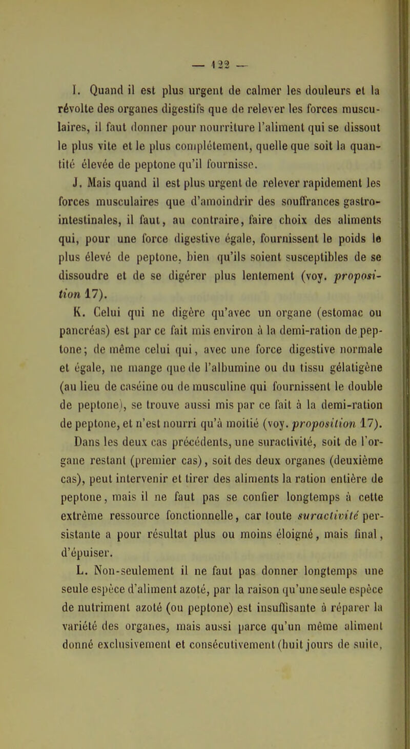 I. Quand il est plus urgent de calmer les douleurs et la révolte des organes digestifs que de relever les forces muscu- laires, il faut donner pour nourriture l'aliment qui se dissout le plus vite et le plus coniplétemenl, quelle que soit la quan- tité élevée de peptone qu'il fournisse. J. Mais quand il est plus urgent de relever rapidement les forces musculaires que d'amoindrir des souffrances gastro- intestinales, il faut, au contraire, faire choix des aliments qui, pour une force digestive égale, fournissent le poids le plus élevé de peptone, bien qu'ils soient susceptibles de se dissoudre et de se digérer plus lentement (voy. proposi- tion 17). K. Celui qui ne digère qu'avec un organe (estomac ou pancréas) est par ce fait mis environ à la demi-ration de pep- tone; de même celui qui, avec une force digestive normale et égale, ne mange que de l'albumine ou du tissu gélaligène (au lieu de caséine ou de musculine qui fournissent le double de peptone), se trouve aussi mis par ce fait à la demi-ration de peptone, et n'est nourri qu'à moitié (voy. proposition 17). Dans les deux cas précédents, une suractivité, soit de l'or- gane restant (premier cas), soit des deux organes (deuxième cas), peut intervenir et tirer des aliments la ration entière de peptone, mais il ne faut pas se confier longtemps à cette extrême ressource fonctionnelle, car toute suractivité per- sistante a pour résultat plus ou moins éloigné, mais final, d'épuiser. L. Non-seulement il ne faut pas donner longtemps une seule espèce d'aliment azoté, par la raison qu'une seule espèce de nutriment azoté (ou peptone) est insufllsante à réparer la variété des organes, mais aussi parce qu'un même aliment donné exclusivement et consécutivement (huit jours de snilo,