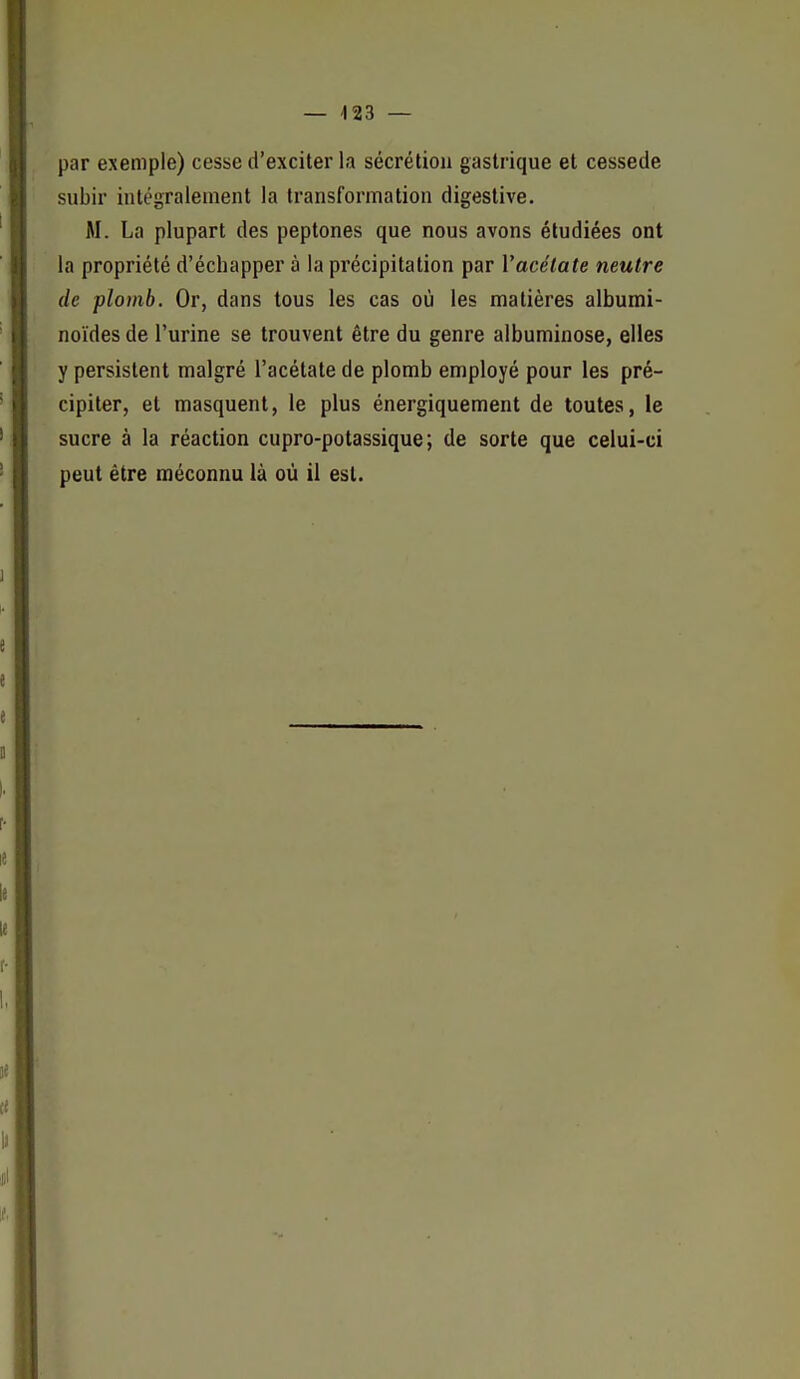par exemple) cesse d'exciter la sécrétion gastrique et cessede subir intégralement la transformation digestive. M. La plupart des peptones que nous avons étudiées ont la propriété d'échapper à la précipitation par Vacélate neutre de plomb. Or, dans tous les cas où les matières albumi- noïdes de l'urine se trouvent être du genre albuminose, elles y persistent malgré l'acétate de plomb employé pour les pré- cipiter, et masquent, le plus énergiquement de toutes, le sucre à la réaction cupro-potassique; de sorte que celui-ci peut être méconnu là où il est.