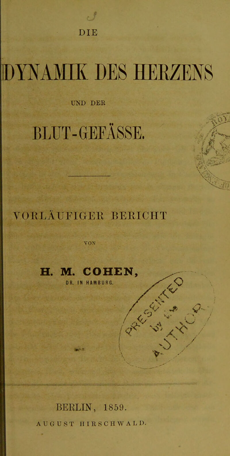 . f DIE DYNAMIK DES HERZENS UND DER BLUT-GEFÄSSE. -f. YORLÄUFIGEK BERICHT VON H. M. COHEN, DR. IN HAMBURG. >^ .4^ BERLIN, 1859.