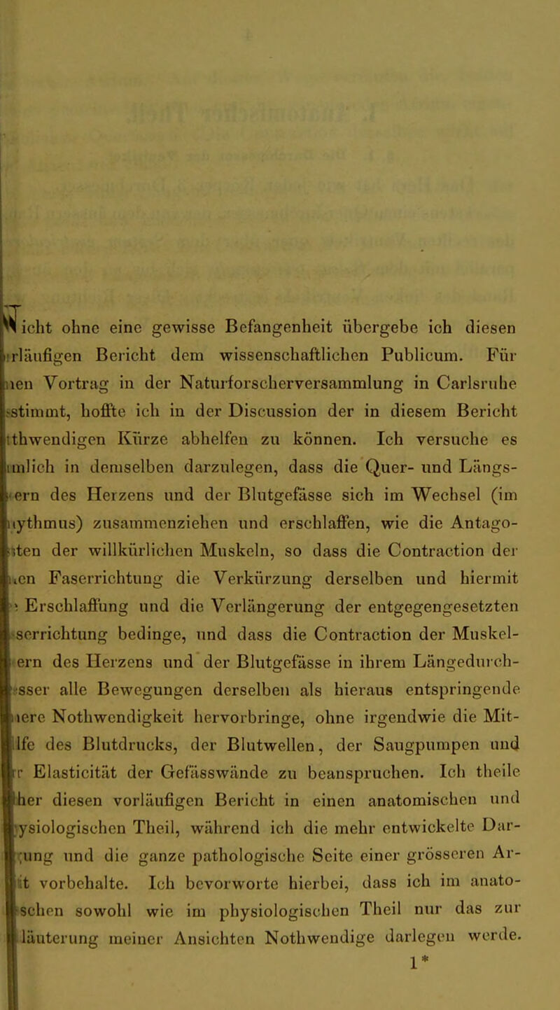 ^ficht ohne eine gewisse Befangenheit übergebe ich diesen rrläufigen Bericht dem wissenschaftlichen Publicum. Für uen Vortrag in der Naturforscherversammlung in Carlsruhe fStimmt, hoffte ich in der Discussion der in diesem Bericht tthwendigen Kürze abhelfen zu können. Ich versuche es imlich in demselben darzulegen, dass die Quer- und Längs- tem des Herzens und der Blutgefässe sich im Wechsel (im iiythmus) zusammenziehen und erschlaffen, wie die Antago- i?ten der willkürlichen Muskeln, so dass die Contraction der uen Faserrichtung die Verkürzung derselben und hiermit M Erschlaffung und die Verlängerung der entgegengesetzten >serrichtung bedinge, und dass die Contraction der Muskel- ern des Herzens und der Blutgefässe in ihrem Längedurch- üsser alle Bewegungen derselben als hieraus entspringende laere Nothwendigkeit hervorbringe, ohne irgendwie die Mit- life des Blutdrucks, der Blutwellen, der Saugpumpen und rr Elasticität der Gefässwände zu beanspruchen. Ich theile iher diesen vorläufigen Bericht in einen anatomischen und )y8iologischen Theil, während ich die mehr entwickelte Dar- rung und die ganze pathologische Seite einer grösseren Ar- lit vorbehalte. Ich bevorworte hierbei, dass ich im anato- schen sowohl wie im physiologischen Theil nur das zur läuterung meiner Ansichten Nothwendige darlegen werde. 1*