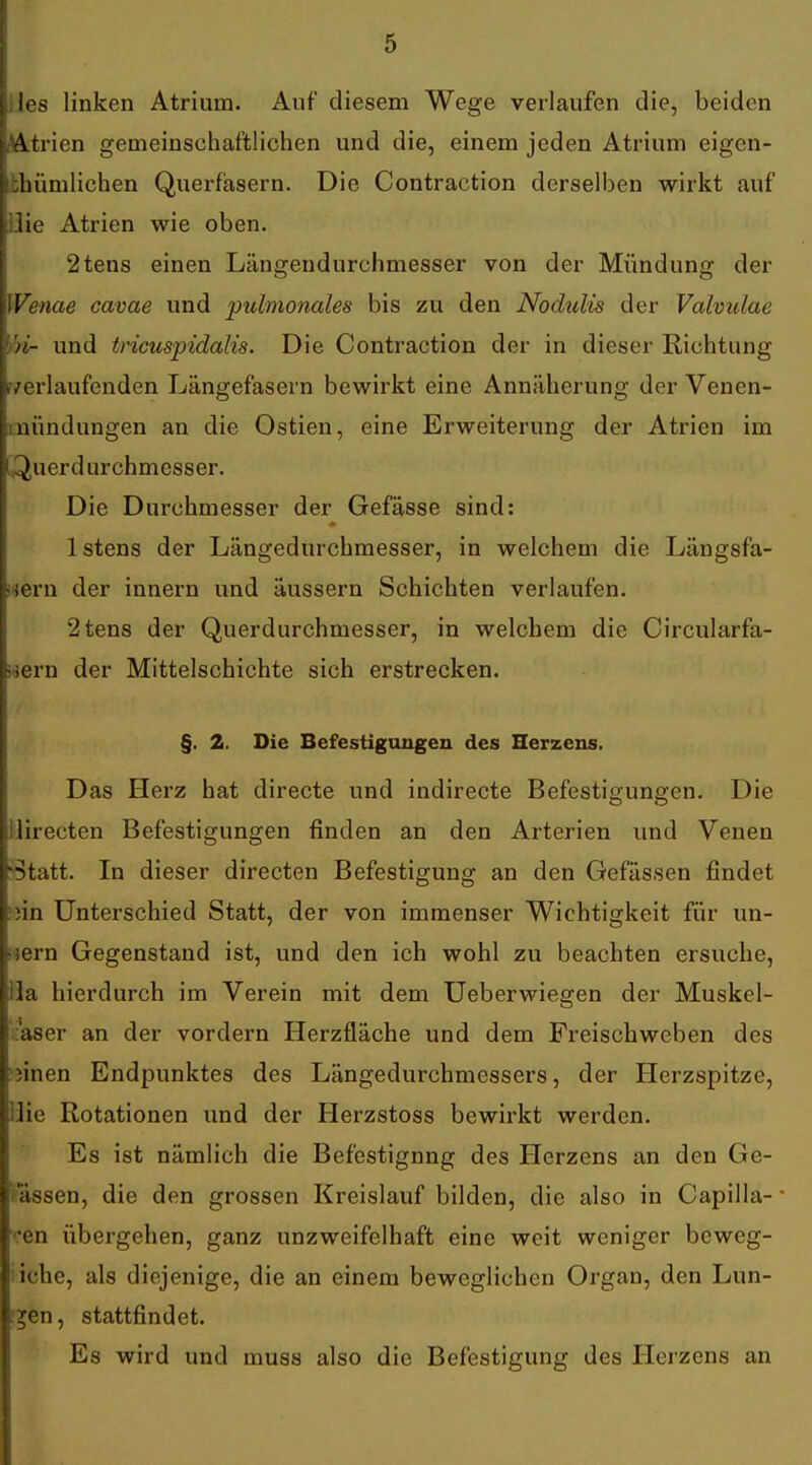 I . i j les linken Atrium. Auf diesem Wege verlaufen die, beiden ; [ Atrien gemeinschaftlichen und die, einem jeden Atrium eigen- :hümlichen Querfasern. Die Contraction derselben wirkt auf . .lie Atrien wie oben. j 2tens einen Längendurchmesser von der Mündung der ; Werne cavae und pulmonales bis zu den Nodulis der Vahulae und tncuspidalis. Die Contraction der in dieser Richtung nverlaufenden Längefasern bewirkt eine Annäherung der Venen- nündungen an die Ostien, eine Erweiterung der Atrien im Querdurchmesser. Die Durchmesser der Gefässe sind: Istens der Längedurchmesser, in welchem die Längsfa- -ieru der innern und äussern Schichten verlaufen. ■ 2tens der Querdurchmesser, in welchem die Circularfa- siern der Mittelschichte sich erstrecken. §. 2. Die Befestigungen des Herzens. Das Herz hat directe und indirecte Befestigungen. Die j lirecten Befestigungen finden an den Arterien und Venen | Statt. In dieser directen Befestigung an den Gefässen findet ' nn Unterschied Statt, der von immenser Wichtigkeit für un- fern Gegenstand ist, und den ich wohl zu beachten ersuche, la hierdurch im Verein mit dem Ueberwiegen der Muskel- ■ • aser an der vordem Herzfläche und dem Freischweben des ■ iinen Endjjunktes des Längedurchmessers, der Herzspitze, i ilie Rotationen und der Herzstoss bewirkt werden. Es ist nämlich die Befestigung des Herzens an den Ge- , fassen, die den grossen Kreislauf bilden, die also in Capilla- ■ \ ■•en übergehen, ganz unzweifelhaft eine weit weniger beweg- liche, als diejenige, die an einem beweglichen Organ, den Lun- r^en, stattfindet. Es wird und muss also die Befestigung des Herzens an 1