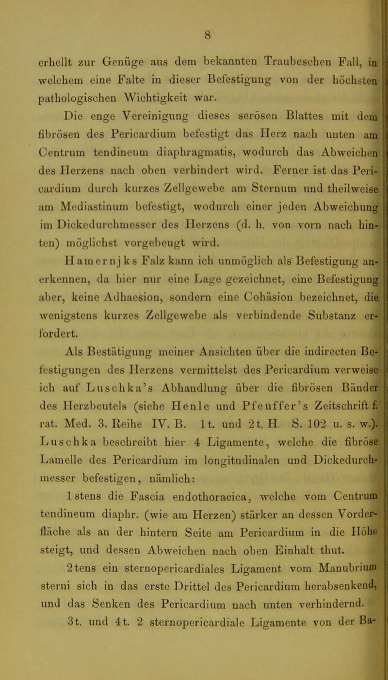 erhellt zur Genüge aus dem bekannten Traubeschen Fall, in welchem eine Falte in dieser Befestigung von der höchsten pathologischen Wichtigkeit war. Die enge Vereinigung dieses serösen Blattes mit dem fibrösen des Pericardium befestigt das Herz nach unten am Centrum tendineum diaphragmatis, wodurch das Abweichen des Herzens nach oben verhindert wird. Ferner ist das Peri- cardium durch kurzes Zellgewebe am Stcrnum und theilweise am Mediastinum befestigt, wodurch einer jeden Abweichung im Dickedurchmesser des Herzens (d. h. von vorn nach hin- ten) möglichst vorgebeugt wird. Hamernjks Falz kann ich unmöglich als Befestigung an- erkennen, da hier nur eine Lage gezeichnet, eine Befestigung aber, keine Adhaesion, sondern eine Cohäsion bezeichnet, die wenigstens kurzes Zellgewebe als verbindende Substanz er- fordert. Als Bestätigung meiner Ansichten über die indirecten Be- festigungen des Herzens vermittelst des Pericardium verweise ich auf Luschka's Abhandlung über die fibrösen Bänder des Herzbeutels (siehe Henle und Pfeuffer's Zeitschrift f rat. Med. 3. Reihe IV. B. lt. und 2t. H. S. 102 u. s. w.). Luschka beschreibt hier 4 Ligamente, welche die fibröse Lamelle des Pericardium im longitudinalen und Dickedurch- messer befestigen, nämlich: I Istens die Fascia endothoracica, welche vom Centrum tendineum diaphr. (wie am Herzen) stärker an dessen Vorder- fläche als an der hintern Seite am Pericardium in die Höhe steigt, und dessen Abweichen nach oben Einhalt thut. 2ten8 ein sternopericardiales Ligament vom Manubriuoi sterni sich in das erste Drittel des Pericardium herabsenkeud, und das Senken des Pericardium nach unten verhindernd. 3 t. und 4 t. 2 sternopericardiale Ligamente von der Ba-