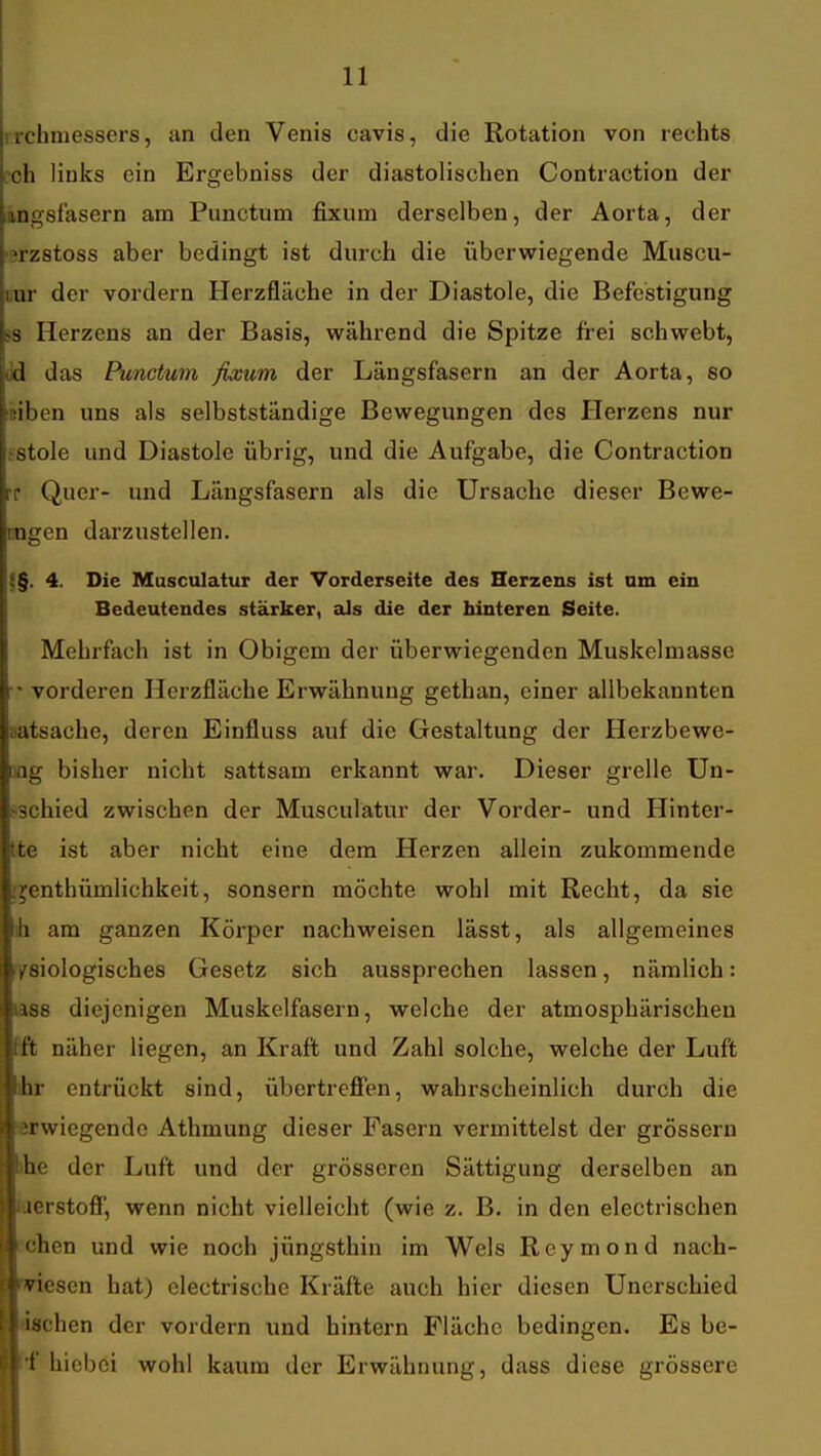 irchmessers, an den Venis cavis, die Rotation von rechts cch links ein Ergebniss der diastolischen Contraction der ingsfasern am Punctum fixum derselben, der Aorta, der '?rz8toss aber bedingt ist durch die überwiegende Muscu- liur der vordem Herzfläche in der Diastole, die Befestigung 5S Herzens an der Basis, während die Spitze frei schwebt, dd das Punctum fixum der Längsfasern an der Aorta, so liiiben uns als selbstständige Bewegungen des Herzens nur .'Stole und Diastole übrig, und die Aufgabe, die Contraction rr Quer- und Längsfasern als die Ursache dieser Bewe- mgen darzustellen. {§. 4. Die Musculatur der Vorderseite des Herzens ist am ein Bedeutendes stärker, als die der hinteren Seite. Mehrfach ist in Obigem der überwiegenden Muskelmassc vorderen Herzfläche Erwähnung gethan, einer allbekannten aatsache, deren Einfluss auf die Gestaltung der Herzbewe- aag bisher nicht sattsam erkannt war. Dieser grelle Un- ^schied zwischen der Musculatur der Vorder- und Hinter- tte ist aber nicht eine dem Herzen allein zukommende ijenthümlichkeit, sonsern möchte wohl mit Recht, da sie ih am ganzen Körper nachweisen lässt, als allgemeines ^Biologisches Gesetz sich aussprechen lassen, nämlich: lass diejenigen Muskelfasern, welche der atmosphärischen Pft näher liegen, an Kraft und Zahl solche, welche der Luft ihr entrückt sind, übertreffen, wahrscheinlich durch die serwiegendc Athmung dieser Fasern vermittelst der grössern ihe der Luft und der grösseren Sättigung derselben an laerstoff, wenn nicht vielleicht (wie z. B. in den electrischen i'chen und wie noch jüngsthin im Wels Reymond nach- lesen hat) electrische Kräfte auch hier diesen Uncrschied dachen der vordem und hintern Fläche bedingen. Es be- tf hiebei wohl kaum der Erwähnung, dass diese grössere