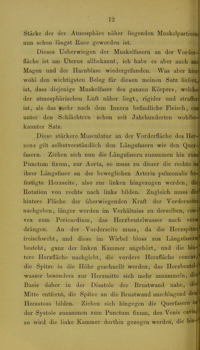 Stärke der der Atmosphäre näher liegenden Muskelpartieenl nun schon längst Race geworden ist. Dieses Ueberwiegen der Muskelfasern an der Vorder- fläche ist ana Uterus allbekannt, ich habe es aber auch am Magen und der Harnblase wiedergefunden. Was aber hier wohl den wichtigsten Beleg für diesen meinen Satz liefert, ist, dass diejenige Muskelfaser des ganzen Körpers, welche der atmosphärischen Luft näher liegt, rigider und straffer ist, als das tuehr nach dem Innern befindliche Fleisch, ein unter den Schlächtern schon seit Jahrhunderten wohlbe- kannter Satz. Diese stärkere Musculatur an der Vorderfläche des Her- zens gilt selbstverständlich den Längsfasern wie den Quer- fasern. Ziehen sich nun die Längsfasern zusammen hin zum Punctum fixum, zur Aorta, so muss zu dieser die rechte in ihrer Längsfaser an der beweglichen Arteria pulmonalis bie- festigte Herzseite, also zur linken hingezogen werden, di( Rotation von rechts nach links bilden. Zugleich muss di« hintere Fläche der überwiegenden Kraft der Vorderseite nachgeben, länger werden im Verhältniss zu derselben, con- vex zum Pericardium, das Herzbeutelwasser nach vora drängen. An der Vorderseite muss, da die Herzspitz« freischwebt, und diese im Wirbel bloss aus Längsfaseri besteht, ganz der linken Kammer angehört, und die hin« tere Herzfläche nachgiebt, die vordere Herzfläche conca*; die Spitze in die Höhe geschnellt werden, das Herzbeutel- wasser besonders zur Herzmitte sich mehr ansammeln, dif Basis daher in der Diastole der Brustwand nahe, Mitte entfernt, die Spitze an die Brustwand anschlagend den Herzstoss bilden. Ziehen sich hingegen die Querfasern id der Systole zusammen zum Punctum fixum, den Venis caviS; so wird die linke Kammer dorthin gezogen werden, die hin-1