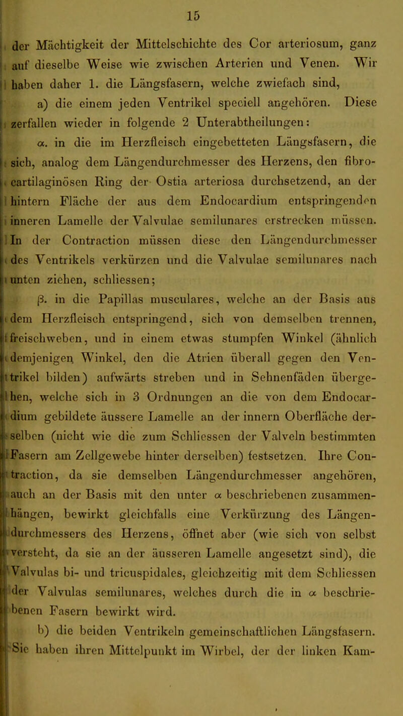 (, der Mächtigkeit der Mittelschichte des Cor arteriosum, ganz j: auf dieselbe Weise wie zwischen Arterien und Venen. Wir |i haben daher 1. die Längsfasern, welche zwiefach sind, a) die einem jeden Ventrikel speciell angehören. Diese \i zerfallen wieder in folgende 2 Unterabtheilungen: a. in die im Herzfleisch eingebetteten Längsfasern, die : sich, analog dem Längendurchraesser des Herzens, den fibro- i. cartilaginösen Ring der- Ostia arteriosa durchsetzend, an der 1 hintern Fläche der aus dem Endocardium entspringend(^n 1 inneren Lamelle derValvulae semilunares erstrecken müssen, lln der Contraction müssen diese den Längendurchmesser »des Ventrikels verkürzen und die Valvulae semilunares nach I unten ziehen, schliessen; j3. in die Papillas musculares, welche an der Basis aus i dem Herzfleisch entspringend, sich von demselben trennen, ffreischweben, und in einem etwas stumpfen Winkel (ähnlich i demjenigen Winkel, den die Atrien überall gegen den Ven- ttrikel bilden) aufwärts streben und in Sehnenfäden überge- Ihen, welche sich in 3 Ordnungen an die von dem Endocar- t dium gebildete äussere Lamelle an derinnern Oberfläche der- tselben (nicht wie die zum Schliessen der Valveln bestimmten JFasern am Zellgewebe hinter derselben) festsetzen. Ihre Con- ttraction, da sie demselben Längendurchmesser angehören, aauch an der Basis mit den unter a beschriebenen zusammen- ihängen, bewirkt gleichfalls eine Verkürzung des Längen- Jdurchmessers des Herzens, öflhet aber (wie sich von selbst fversteht, da sie an der äusseren Lamelle angesetzt sind), die ^Valvulas bi- und tricuspidales, gleichzeitig mit dem Schliessen ider Valvulas semilunares, welches durch die in a beschrie- 'benen Fasern bewirkt wird. b) die beiden Ventrikeln gemeinschaftlichen Längsfasern. 'Sic haben ihren Mittelpunkt im Wirbel, der der linken Kam- *