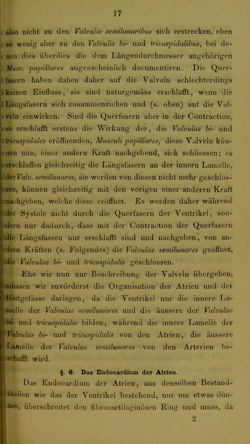 ; also nicht zu den Valvulis semiltmaribus sich erstrecken, eben so wenig aber zu den Valvulis hi- und iricuspidalibus, bei de- jt nen dies überdies die dem Längendurchmesser angehörigen [■Muse, papilläres augenscheinlich documentiren. Die Quer- !t fasern haben dahen daher auf die Valveln schlechterdings ■k keinen Einfluss, sie sind naturgemäss erschlaflPt, wenn die Ii Längsfasern sich zusammenziehen und (s. oben) auf die Val- vveln einwirken. Sind die Querfasern aber in der Contraction, 5so erschlafft erstens die Wirkung der, die Valvulas hi- und ttricmpidales eröffnenden, Musculi papilläres, diese Valveln kön- nnen nun, einer andern Kraft nachgebend, sich schliessen; es ► erschlaffen gleichzeitig die Längsfasern an der Innern Lamelle, devValv. semilunares^ sie werden von diesen nicht mehr geschlos- ssen, können gleichzeitig mit den vorigen einer anderen Kraft cnachgeben, welche diese eröffnet. Es werden daher während r Systole nicht durch die Querfasern der Ventrikel, son- dern nur dadurch, dass mit der Contraction der Querfasern i'idie Längsfasern nur erschlafft sind und nachgeben, von an- ii dern Kräften (s. Folgendes) ä\&Vahulae semilunares geöffnet, li.die Valvulae bi- und tricuspidalis geschlossen. I Ehe wir nun zur Beschreibung der Valveln übergehen, limüssen wir zuvörderst die Organisation der Atrien und der »Blutgefässe darlegen, da die Ventrikel nur die innere La- limeile der Valvulae semilunares und die äussere der Valvulae 9^ und tricuspidalis bilden, während die innere Lamelle der wValvulae bi- und tricuspidalis von den Atrien, die äussere ■Lamelle der Valvulae semilunares von den Arterien be- l*8Chafft wird. ■ §. 8. Das Endocardium der Atrien. 1 Das Endocardium der Atrien, aus denselben Bestand- Btheilen wie das der Ventrikel bestehend, nur um etwas dün- ■*er, überschreitet den fibrocartilaginösen Ring und muss, da