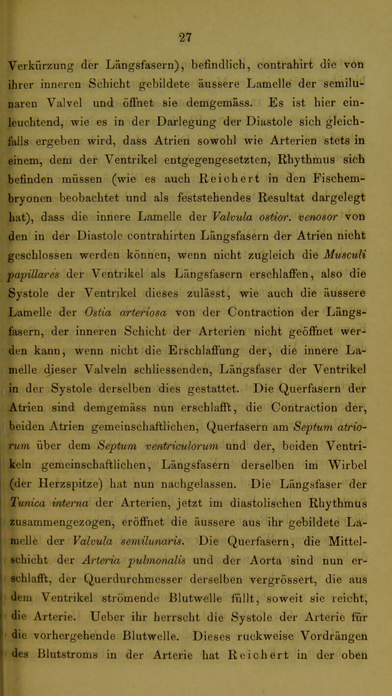 Verkürzung der Längsfasern), befindlich, contrahirt die von ihrer inneren Schicht gebildete äussere Lamelle der semilu- naren Valvel und öflfnet sie demgemäss. Es ist hier ein- leuchtend, wie es in der Darlegung der Diastole sich gleich- falls ergeben wird, dass Atrien sowohl wie Arterien stets in einem, dem der Ventrikel entgegengesetzten, Rhythmus sich befinden müssen (wie es auch Reichert in den Fischem- bryonen beobachtet und als feststehendes Resultat dargelegt hat), dass die innere Lamelle der Valvula ostior. venosor von den in der Diastole contrahirten Längsfasern der Atrien nicht geschlossen werden können, wenn nicht zugleich die Musculi papilläres der Ventrikel als Längsfasern erschlafifen, also die Systole der Ventrikel dieses zulässt, wie auch die äussere Lamelle der Ostia arteriosa von der Contraction der Längs- fasern, der inneren Schicht der Arterien nicht geöfinet wer- den kann, wenn nicht die Erschlafifung der, die innere La- melle dieser Valveln schliessenden, Längsfaser der Ventrikel in der Systole derselben dies gestattet. Die Querfasern der Atrien sind demgemäss nun erschlafft, die Contraction der, beiden Atrien gemeinschaftlichen, Querfasern am Septuni atrio- rum über dem Septum venti'iculorum und der, beiden Ventri- keln gemeinschaftlichen, Längsfasern derselben im Wirbel (der Herzspitze) hat nun nachgelassen. Die Längsfaser der Tunica interna der Arterien, jetzt im diastolischen Rhythmus zusammengezogen, eröffnet die äussere aus ihr gebildete La- melle der Valvula semilunaris. Die Querfasern, die Mittel- schicht der Artei'ia pulmonalis und der Aorta sind nun er- schlafft, der Querdurchmesser derselben vergrössert, die aus dem Ventrikel strömende Blutwelle füllt, soweit sie reicht, ' die Arterie. Ueber ihr herrscht die Systole der Arterie für ' die vorhergehende Blutwelle. Dieses ruckweise Vordrängen des Blutstroms in der Arterie hat Reichert in der oben